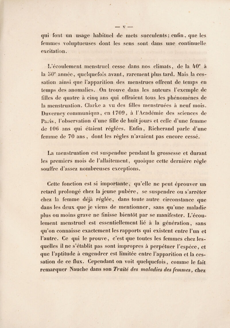 qui font un usage habituel de mets succulents ; enfin, que les femmes voluptueuses dont les sens sont dans une continuelle excitation. « L écoulement menstruel cesse dans nos climats, de la 40e à la d0e année, quelquefois avant, rarement plus tard. Mais la ces¬ sation ainsi que l’apparition des menstrues offrent de temps en temps des anomalies. On trouve dans les auteurs l’exemple de filles de quatre à cinq ans qui offraient tous les phénomènes de la menstruation. Clarke a vu des filles menstruées à neuf mois. Duverney communiqua, en 1709, à l’Académie des sciences de Paris, l’observation d’une fille de huit jours et celle d’une femme de 106 ans qui étaient réglées. Enfin, Richerand parle d’une femme de 70 ans, dont les règles n’avaient pas encore cessé. La menstruation est suspendue pendant la grossesse et durant les premiers mois de l’allaitement, quoique cette dernière règle souffre d’assez nombreuses exceptions. 4 Cette fonction est si importante, qu’elle ne peut éprouver un retard prolongé chez la jeune pubère, se suspendre ou s’arrêter chez la femme déjà réglée, dans toute autre circonstance que dans les deux que je viens de mentionner, sans qu’une maladie plus ou moins grave ne finisse bientôt par se manifester. L’écou¬ lement menstruel est essentiellement lié à la génération, sans qu’on connaisse exactement les rapports qui existent entre l’un et l’autre. Ce qui le prouve, c’est que toutes les femmes chez les¬ quelles il ne s’établit pas sont impropres à perpétuer l’espèce, et que l’aptitude à engendrer est limitée entre l’apparition et la ces¬ sation de ce flux. Cependant on voit quelquefois, comme le fait remarquer Nauche dans son Traité des maladies des femmes, chez