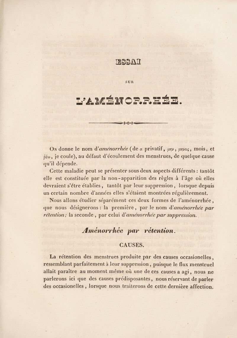 L’A.MSHOR.B'SSS. ■§-©-§■ On donne le nom à'aménorrhée (de a privatif, ^v, pjvoç, mois, et psw, je coule), au défaut d’écoulement des menstrues, de quelque cause qu’il dépende. Cette maladie peut se présenter sous deux aspects différents : tantôt elle est constituée par la non-apparition des règles à l’âge où elles devraient s’être établies , tantôt par leur suppression , lorsque depuis un certain nombre d’années elles s’étaient montrées régulièrement. Nous allons étudier séparément ces deux formes de l’aménorrhée, que nous désignerons : la première, \e nom. à1 aménorrhée par rétention; la seconde , par celui d’aménorrhée par suppression. Aménorrhée par rétention. CAUSES. La rétention des menstrues produite par des causes occasionelles, ressemblant parfaitement à leur suppression , puisque le flux menstruel allait paraître au moment même où une de ces causes a agi, nous ne parlerons ici que des causes prédisposantes, nous réservant de parler des occasionelles , lorsque nous traiterons de cette dernière affection.