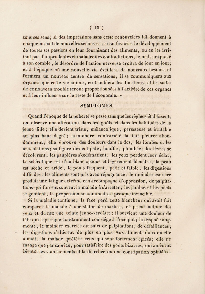 tous ses sens ; si des impressions sans cesse renouvelées lui donnent à chaque instant de nouvelles secousses ; si on favorise le développement de toutes ses passions en leur fournissant des aliments, ou en les irri¬ tant par d’imprudentes et maladroites contradictions, le mal sera porté à son comble , le désordre de l’action nerveuse croîtra de jour en jour; et à l’époque où une nouvelle vie éveillera de nouveaux besoins et formera un nouveau centre de sensations, il se communiquera aux organes que cette vie anime, en troublera les fonctions, et les suites de ce nouveau trouble seront proportionnées à l’activité de ces organes et à leur influence sur le reste de l’économie. » SYMPTOMES. Quand l’époque de la puberté se passe sans que les règles s’établissent, on observe une altération dans les goûts et dans les habitudes de la jeune fille ; elle devient triste, mélancolique, paresseuse et irritable au plus haut degré ; la moindre contrariété la fait pleurer abon¬ damment ; elle éprouve des douleurs dans le dos, les lombes et les articulations; sa figure devient pâle, bouffie, plombée ; les lèvres se décolorent, les paupières s’œdématient, les yeux perdent leur éclat, la sclérotique est d’un blanc opaque et légèrement bleuâtre, la peau est sèche et aride, le pouls fréquent, pelit et faible, les digestions difficiles; les aliments sont pris avec répugnance ; le moindre exercice produit une fatigue extrême et s’accompagne d’oppression, de palpita¬ tions qui forcent souvent la malade à s’arrêter; les jambes et les pieds se gonflent, la propension au sommeil est presque invincible. Si la maladie continue, la face perd cette blancheur qui avait fait comparer la malade à une statue de marbre, et prend autour des yeux et du nez une teinte jaune-verdâtre ; il survient une douleur de tête qui a presque constamment son siège à l’occiput ; la dyspnée aug¬ mente, le moindre exercice est suivi de palpitations, de défaillances; les digestions s’altèrent de plus en plus. Aux aliments doux qu’elle aimait, la malade préfère ceux qui sont fortement épicés ; elle ne mange que par caprice, pour satisfaire des goûts bizarres, qui amènent bientôt les vomissements et la diarrhée ou une constipation opiniâtre.