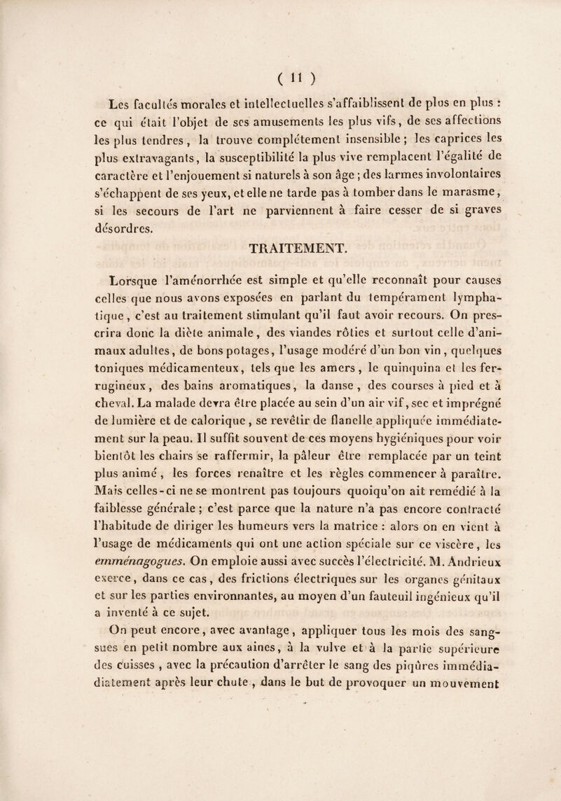 Les facultés morales et intellectuelles s’affaiblissent de plus en plus : ce qui était l’objet de scs amusements les plus vifs, de ses affections les plus tendres, la trouve complètement insensible; les caprices les plus extravagants, la susceptibilité la plus vive remplacent l’égalité de caractère et l’enjouement si naturels à son âge ; des larmes involontaires s’échappent de ses yeux, et elle ne tarde pas à tomber dans le marasme, si les secours de l’art ne parviennent à faire cesser de si graves désordres. TRAITEMENT. Lorsque l’aménorrhée est simple et qu’elle reconnaît pour causes celles que nous avons exposées en parlant du tempérament lympha¬ tique , c’est au traitement stimulant qu’il faut avoir recours. On pres¬ crira donc la diète animale, des viandes rôties et surtout celle d’ani¬ maux adultes, de bons potages, l’usage modéré d’un bon vin, quelques toniques médicamenteux, tels que les amers, le quinquina et les fer¬ rugineux, des bains aromatiques, la danse , des courses à pied et â cheval. La malade devra être placée au sein d’un air vif, sec et imprégné de lumière et de calorique , se revêtir de flanelle appliquée immédiate¬ ment sur la peau. Il suffit souvent de ces moyens hygiéniques pour voir bientôt les chairs se raffermir, la pâleur être remplacée par un teint plus animé , les forces renaître et les règles commencer à paraître. Ma is celles-ci ne se montrent pas toujours quoiqu’on ait remédié à la faiblesse générale ; c’est parce que la nature n’a pas encore contracté l’habitude de diriger les humeurs vers la matrice : alors on en vient à l’usage de médicaments qui ont une action spéciale sur ce viscère, les crnrnénagogues. On emploie aussi avec succès l’électricité. M. Andrieux exerce, dans ce cas, des frictions électriques sur les organes génitaux et sur les parties environnantes, au moyen d’un fauteuil ingénieux qu’il a inventé à ce sujet. On peut encore, avec avantage, appliquer tous les mois des sang¬ sues en petit nombre aux aines, â la vulve et à la partie supérieure des cuisses , avec la précaution d’arrêter le sang des piqûres immédia- diatement après leur chute , dans le but de provoquer un mouvement