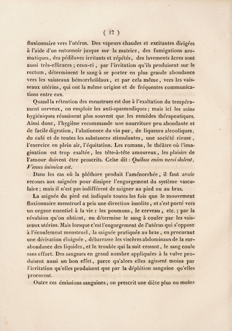 fluxionnaire vers l’utérus. Des vapeurs chaudes et excitantes dirigées à l’aide d’un entonnoir jusque sur la matrice, des fumigations aro¬ matiques, des pédiluves irritants et répétés, des lavements âcres sont aussi très-efficaces ; ceux-ci , par l’irritation qu’ils produisent sur le rectum, déterminent le sang à se porter en plus grande abondance vers les vaisseaux hémorrhoïdaux, et par cela même , vers les vais¬ seaux utérins, qui ont la même origine et de fréquentes communica¬ tions entre eux. Quand la rétention des menstrues est due à l’exaltation du tempéra¬ ment nerveux, on emploie les anti-spasmodiques; mais ici les soins hygiéniques réussissent plus souvent que les remèdes thérapeutiques. Ainsi donc, l’hygiène recommande une nourriture peu abondante et de facile digestion, l’abstinence du vin pur, de liqueurs alcooliques, du café et de toutes les substances stimulantes, une société rieuse , l’exercice en plein air, l’équitation. Les romans, le théâtre où l’ima¬ gination est trop exaltée, les tête-à-tête amoureux, les plaisirs de l’amour doivent être proscrits. Celse dit : Quitus enim nervi dolent, T\rnus inimica est. Dans les cas où la pléthore produit l’aménorrhée , il faut avoir recours aux saignées pour dissiper l’engorgement du système vascu¬ laire ; mais il n’est pas indifférent de saigner au pied ou au bras. La saignée du pied est indiquée toutes les fois que le mouvement fluxionnaire menstruel a pris une direction insolite , et s’est porté vers un organe essentiel à la vie : les poumons, le cerveau , etc. ; par la révulsion qu’on obtient, on détermine le sang à couler par les vais¬ seaux utérins. Mais lorsque c’est l’engorgement de l’utérus qui s’oppose à l’écoulement menstruel, la saignée pratiquée au bras , en procurant une dérivation éloignée , débarrasse les viscères abdominaux de la sur¬ abondance des liquides , et le trouble qui la suit cessant, le sang coule sans effort. Des sangsues en grand nombre appliquées à la vulve pro¬ duisent aussi un bon effet, parce qu’alors elles agissent moins par l’irritation qu’elles produisent que par la déplétion sanguine qu’elles procurent. Outre ces émissions sanguines, on prescrit une dicte plus ou moins