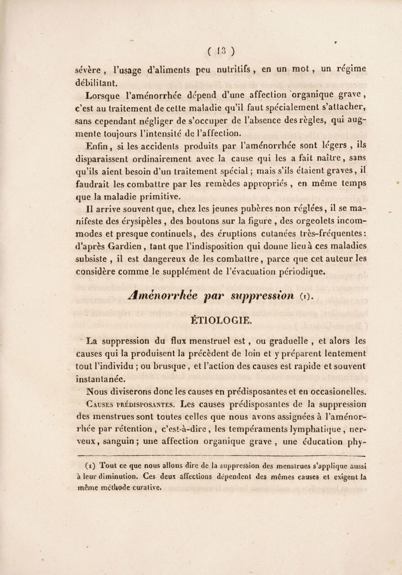 ¥ ( 13 ) sévère , l’usage d’aliments peu nutritifs, en un mot, un régime débilitant. Lorsque l’aménorrhée dépend d’une affection organique grave , c’est au traitement de cette maladie qu’il faut spécialement s’attacher, sans cependant négliger de s’occuper de l’absence des règles, qui aug¬ mente toujours l’intensité de l’affection. Enfin, si les accidents produits par l’aménorrhée sont légers , ils disparaissent ordinairement avec la cause qui les a fait naître, sans qu’ils aient besoin d’un traitement spécial ; mais s’ils étaient graves, il faudrait les combattre par les remèdes appropriés , en même temps que la maladie primitive. Il arrive souvent que, chez les jeunes pubères non réglées, il se ma¬ nifeste des érysipèles , des boutons sur la figure , des orgeoîets incom¬ modes et presque continuels, des éruptions cutanées très-fréquentes: d’après Gardien, tant que l’indisposition qui donne lieu à ces maladies subsiste , il est dangereux de les combattre, parce que cet auteur les considère comme le supplément de l’évacuation périodique. _ / Aménorrhée par suppression (0. ÉTIOLOGIE. ' La suppression du flux menstruel est, ou graduelle , et alors les causes qui la produisent la précèdent de loin et y préparent lentement tout l’individu ; ou brusque , et l’action des causes est rapide et souvent instantanée. Nous diviserons donc les causes en prédisposantes et en occasionelles. Causes prédisposantes. Les causes prédisposantes de la suppression des menstrues sont toutes celles que nous avons assignées à l’aménor¬ rhée par rétention , c’est-à-dire , les tempéraments lymphatique , ner¬ veux, sanguin; une affection organique grave, une éducation phy- (i) Tout ce que nous allons dire de la suppression des menstrues s’applique aussi à leur diminution. Ces deux affections dépendent des mêmes causes et exigent la même méthode curative.