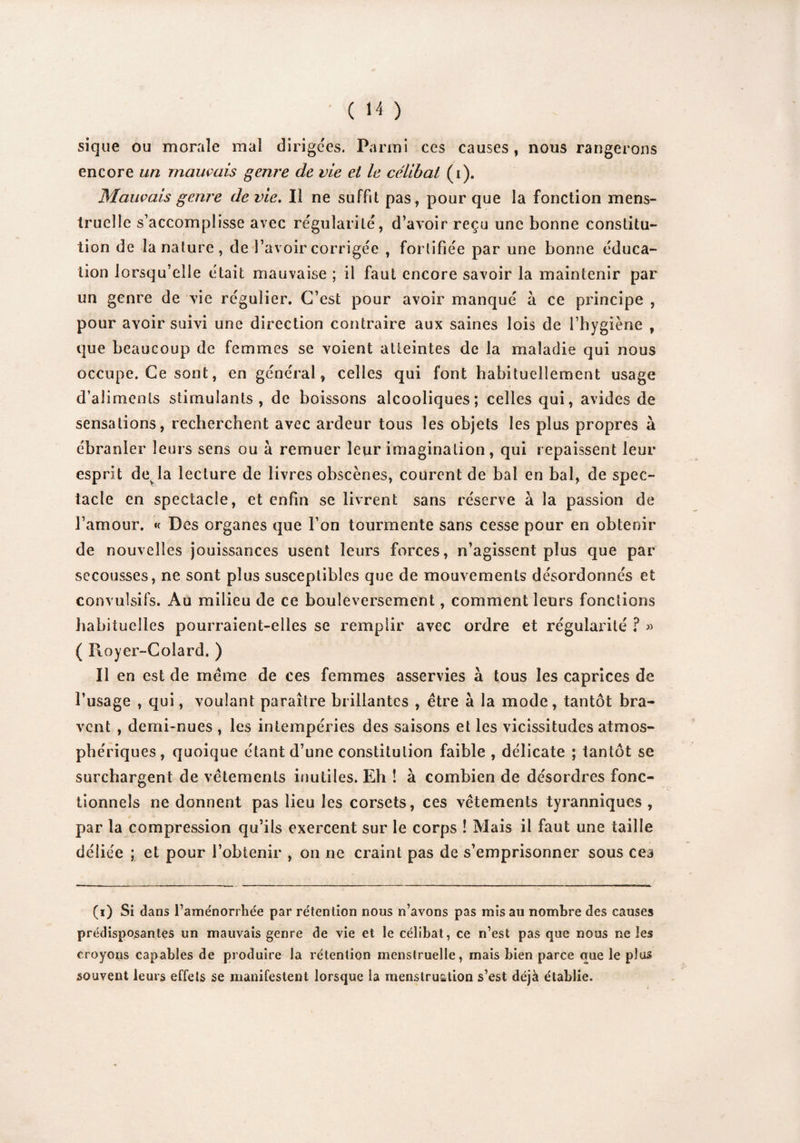 sique ou morale mal dirigées. Parmi ces causes, nous rangerons encore un mauvais genre de vie et le célibat (i). Mauvais genre de vie. Il ne suffit pas, pour que la fonction mens¬ truelle s’accomplisse avec régularité, d’avoir reçu une bonne constitu¬ tion de la nature, de l’avoir corrigée , fortifiée par une bonne éduca¬ tion lorsqu’elle était mauvaise ; il faut encore savoir la maintenir par un genre de vie régulier. C’est pour avoir manqué à ce principe , pour avoir suivi une direction contraire aux saines lois de l’hygiène , que beaucoup de femmes se voient atteintes de la maladie qui nous occupe. Ce sont, en général, celles qui font habituellement usage d’aliments stimulants, de boissons alcooliques; celles qui, avides de sensations, recherchent avec ardeur tous les objets les plus propres à ébranler leurs sens ou à remuer leur imagination, qui repaissent leur esprit devla lecture de livres obscènes, courent de bal en bal, de spec¬ tacle en spectacle, et enfin se livrent sans réserve à la passion de l’amour. « Des organes que l’on tourmente sans cesse pour en obtenir de nouvelles jouissances usent leurs forces, n’agissent plus que par secousses, ne sont plus susceptibles que de mouvements désordonnés et convulsifs. Au milieu de ce bouleversement, comment leurs fonctions habituelles pourraient-elles se remplir avec ordre et régularité ? » ( Royer-Colard. ) Il en est de meme de ces femmes asservies à tous les caprices de l’usage , qui, voulant paraître brillantes , être à la mode, tantôt bra¬ vent , demi-nues , les intempéries des saisons et les vicissitudes atmos¬ phériques, quoique étant d’une constitution faible , délicate ; tantôt se surchargent de vêtements inutiles. Eh ! à combien de désordres fonc¬ tionnels ne donnent pas lieu les corsets, ces vêtements tyranniques , par la compression qu’ils exercent sur le corps ! Mais il faut une taille déliée ; et pour l’obtenir , on ne craint pas de s’emprisonner sous ces (i) Si dans l’aménorrhée par rétention nous n’avons pas mis au nombre des causes prédisposantes un mauvais genre de vie et le célibat, ce n’est pas que nous ne les croyons capables de produire la rétention menstruelle, mais bien parce que le plus souvent leurs effets se manifestent lorsque la menstruation s’est déjà établie.