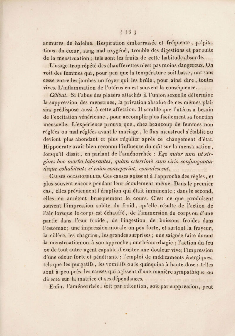 4 armures de baleine. Respiration embarrassée et fréquente , palpita¬ tions du cœur, sang mal oxygéné, trouble des digestions et par suite de la menstruation ; tels sont les fruits de cette habitude absurde. L’usage trop répété des chaufferettes n’est pas moins dangereux. On voit des femmes qui, pour peu que la température soit basse, ont sans cesse entre les jambes un foyer qui les brûle, pour ainsi dire , toutes vives. L’inflammation de l’utérus en est souvent la conséquence. Célibat. Si l’abus des plaisirs attachés à l’union sexuelle détermine la suppression des menstrues, la privation absolue de ces memes plai¬ sirs prédispose aussi à cette affection. Il semble que l’utérus a besoin de l’excitation vénérienne , pour accomplir plus facilement sa fonction mensuelle. L’expérience prouve que, chez beaucoup de femmes non réglées ou mal réglées avant le mariage , le flux menstruel s’établit ou devient plus abondant et plus régulier après ce changement d’état. Hippocrate avait bien reconnu l’influence du coït sur la menstruation, lorsqu’il disait, en parlant de l’aménorrhée : Ego autor sum ut Vir¬ gin es hoc morbo laborantes, quàm cclerrime cum viris conjungantur iisque cohabitent ; si enitn conceperint, convalescent. Causes occasionelles. Ces causes agissent à l’approche des règles, et plus souvent encore pendant leur écoulement meme. Dans le premier cas, elles préviennent l’éruption qui était imminente ; dans le second, elles en arrêtent brusquement le cours. C’est ce que produisent souvent l’impression subite du froid , qu’elle résulte de l’action de l’air lorsque le corps est échauffé, de l’immersion du corps ou d’une partie dans l’eau froide , de l’ingestion de boissons froides dans l’estomac; une impression morale un peu forte, et surtout la frayeur, la colère, les chagrins , les grandes surprises ; une saignée faite durant la menstruation ou à son approche ; une hémorrhagie ; l’action du feu ou de tout autre agent capable d’exciter une douleur vive; l’impression d’une odeur forte et pénétrante ; l’emploi de médicaments énergiques, tels que les purgatifs, les vomitifs ouïe quinquina à haute dose : telles sont à peu près les causes qui agissent d’une manière sympathique ou directe sur la matrice et ses dépendances. Enfin, l’aménorrhée, soit par rétention, soit par suppression, peut v