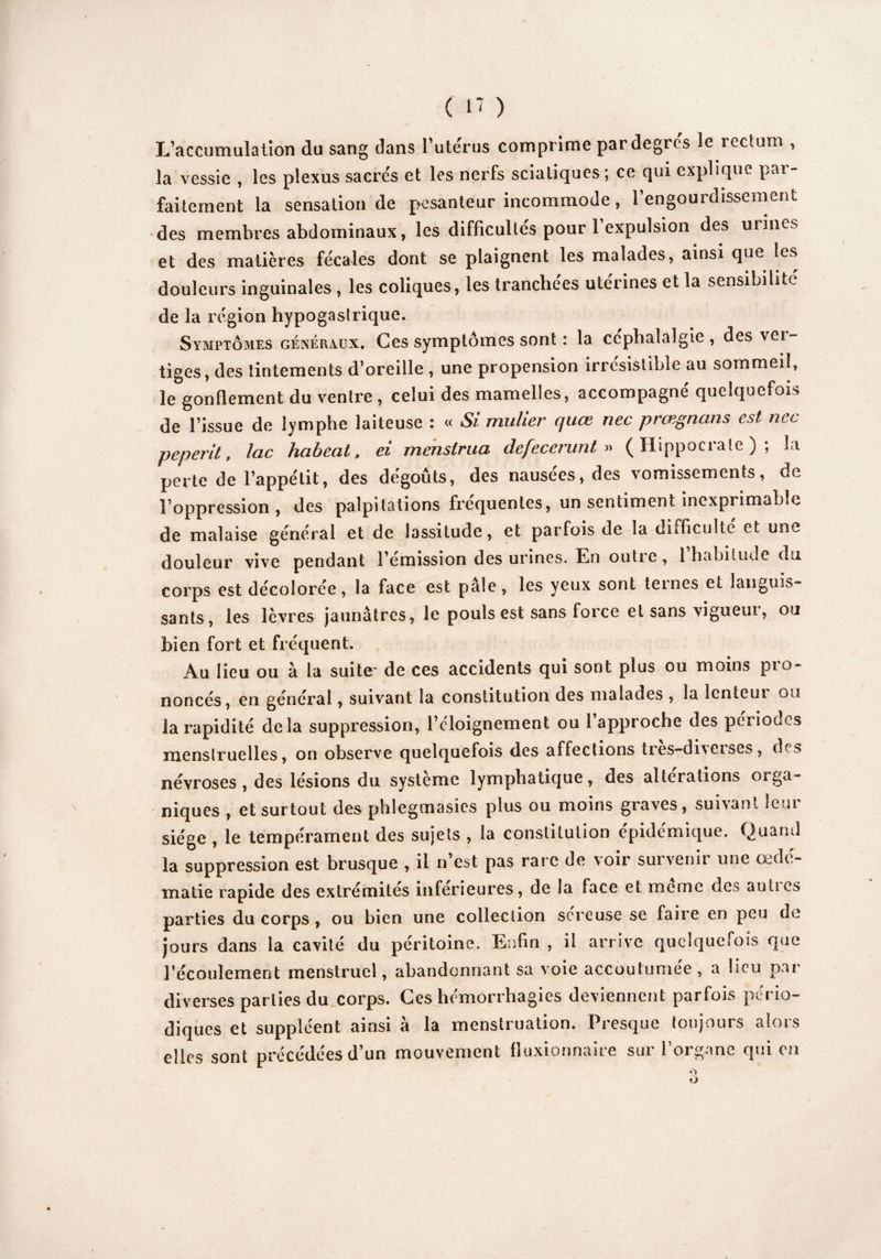 L’accumulation du sang dans l’utérus comprime par degrés le rectum , la vessie , les plexus sacrés et les nerfs sciatiques ; ce qui explique par¬ faitement la sensation de pesanteur incommode, l’engourdissement des membres abdominaux, les difficultés pour 1 expulsion des mines et des matières fécales dont se plaignent les malades, ainsi que les douleurs inguinales , les coliques, les tranchées utérines et la sensibilité de la région hypogastrique. Symptômes généraux. Ces symptômes sont : la céphalalgie, des vol¬ tiges, des tintements d’oreille , une propension irrésistible au sommeil, le gonflement du ventre , celui des mamelles, accompagné quelquefois de l’issue de lymphe laiteuse : « Si mulier quœ nec prœgnans est nec peperit, lac habeat, ei mensirua defecerunt » (Hippocrate); la perte de l’appétit, des dégoûts, des nausees, des vomissements, de l’oppression, des palpitations fréquentes, un sentiment inexprimable de malaise général et de lassitude, et parfois de la diificultc et une douleur vive pendant l’émission des urines. En outie, 1 habitude du corps est décolorée, la face est pale, les yeux sont teines et languis¬ sants, les lèvres jaunâtres, le pouls est sans force et sans vigueur, ou bien fort et fréquent. Au lieu ou à la suite- de ces accidents qui sont plus ou moins pro¬ noncés, en général, suivant la constitution des malades , la lenteui ou la rapidité delà suppression, l’cloignement ou 1 approche des périodes menstruelles, on observe quelquefois des affections ties-di\cises, d s névroses, des lésions du système lymphatique, des alterations orga¬ niques , et surtout des phlegmasies plus ou moins graves, suivant leur siège , le tempérament des sujets , la constitution épidémique. Quand la suppression est brusque , il n’est pas rare de voir survenir une œdé¬ matié rapide des extrémités inferieures, de la face et meme des au lies parties du corps , ou bien une collection séreuse se faire en peu de jours dans la cavité du péritoine. Enfin , il arrive quelquefois que l’écoulement menstruel, abandonnant sa voie accoutumée, a lieu par- diverses parties du corps. Ces hémorrhagies deviennent parfois pério¬ diques et suppléent ainsi à la menstruation. Presque toujours alors elles sont précédées d’un mouvement fluxionnaire sur l’organe qui en