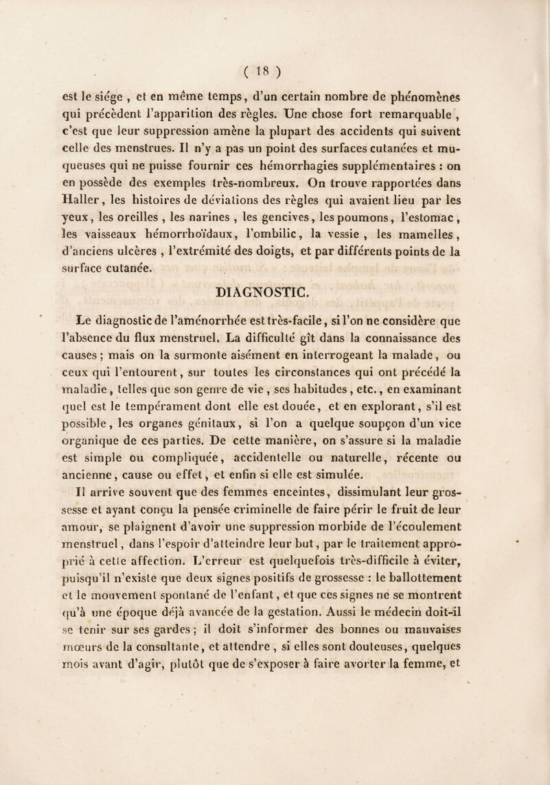 est le siège , et en meme temps, d’un certain nombre de phénomènes qui précèdent l’apparition des règles. Une chose fort remarquable , c’est que leur suppression amène la plupart des accidents qui suivent celle des menstrues. Il n’y a pas un point des surfaces cutanées et mu¬ queuses qui ne puisse fournir ces hémorrhagies supplémentaires : on en possède des exemples très-nombreux. On trouve rapportées dans Haller, les histoires de déviations des règles qui avaient lieu par les yeux, les oreilles , les narines , les gencives, les poumons, l’estomac, les vaisseaux hémorrhoïdaux, l’ombilic, la vessie, les mamelles, d’anciens ulcères , l’extrémité des doigts, et par différents points de la surface cutanée. DIAGNOSTIC. Le diagnostic de l’aménorrhée est très-facile, si l’on ne considère que l’absence du flux menstruel. La difficulté gît dans la connaissance des causes; mais on la surmonte aisément en interrogeant la malade, ou ceux qui l’entourent, sur toutes les circonstances qui ont précédé la maladie , telles que son genre de vie , ses habitudes , etc., en examinant quel est le tempérament dont elle est douée, et en explorant, s’il est possible, les organes génitaux, si l’on a quelque soupçon d’un vice ✓ organique de ces parties. De cette manière, on s’assure si la maladie est simple ou compliquée, accidentelle ou naturelle, récente ou ancienne, cause ou effet, et enfin si elle est simulée. Il arrive souvent que des femmes enceintes, dissimulant leur gros¬ sesse et ayant conçu la pensée criminelle de faire périr le fruit de leur amour, se plaignent d’avoir une suppression morbide de l’écoulement menstruel, dans l’espoir d’atteindre leur but, par le traitement appro¬ prié à cette affection. L’erreur est quelquefois très-difficile a éviter, puisqu’il n’existe que deux signes positifs de grossesse : le ballottement et le mouvement spontané de l’enfant, et que ces signes ne se montrent qu’à une époque déjà avancée de la gestation. Aussi le médecin doit-il se tenir sur ses gardes ; il doit s’informer des bonnes ou mauvaises mœurs de la consultante, et attendre , si elles sont douteuses, quelques mois avant d’agir, plutôt que de s’exposer à faire avorter la femme, et