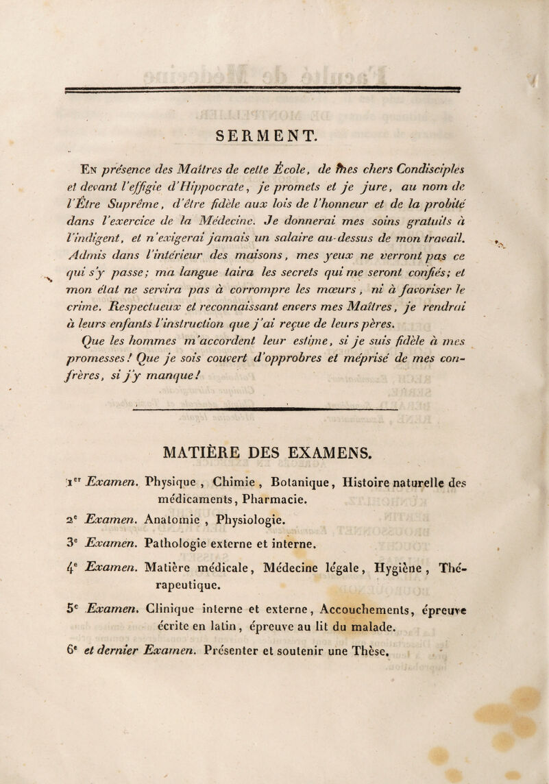 SERMENT. En présence des Maîtres de cette École, de thés chers Condisciples et devant Veffigie cVHippocrate, je promets et je jure, au nom de lÉtre Suprême, d’être fidèle aux lois de l’honneur et de la dans l’exercice de la Médecine. Je donnerai mes soins gratuits à Vindigent, et n’exigerai jamais un salaire au-dessus de mon travail. Admis dans l’intérieur des maisons, mes yeux ne verront pas ce qui s’y passe; ma langue taira les secrets qui me seront confiés; et mon état ne servira pas à corrompre les mœurs, ni à favoriser le crime. Respectueux et reconnaissant envers mes Maîtres, je rendrai à leurs enfants l’instruction que j ’ai reçue de leurs pères. Que les hommes m’accordent leur estime, si je suis fidèle à mes promesses / Que je sois couvert d’opprobres et méprisé de mes con¬ frères, si j ’y manque ! MATIÈRE DES EXAMENS. [icr Examen. Physique , Chimie , Botanique, Histoire naturelle des médicaments, Pharmacie. 2e Examen. Anatomie , Physiologie. 3e Examen. Pathologie externe et interne. 4e Examen. Matière médicale, Me'decine legale, Hygiène, Thé¬ rapeutique. 5e Examen. Clinique interne et externe, Accouchements, épreuve écrite en latin, épreuve au lit du malade. 6e et dernier Examen. Présenter et soutenir une Thèse.