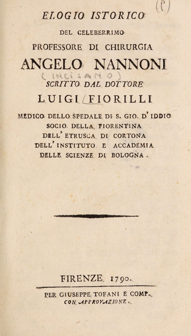 ELOGIO ISTO RIGO DEL CELEBERRIMO PROFESSORE DI CHIRURGIA ANGELO NANNONI C. IH-L? & A H O- ) SCRITTO DAL DOTTORE LUIGI FIORILLI MEDICO DELLO SPEDALE DI S. GIO» D* IDDIO SOCIO, DELLA FIORENTINA DELL* ETRUSCA DI CORTONA DELL’ INSTITUTO E ACCADEMIA DELLE SCIENZE DI BOLOGNA * FIRENZE, 1790. PER GIUSEPPE TOFANI E COMP^ con APPROVAZIONE ..