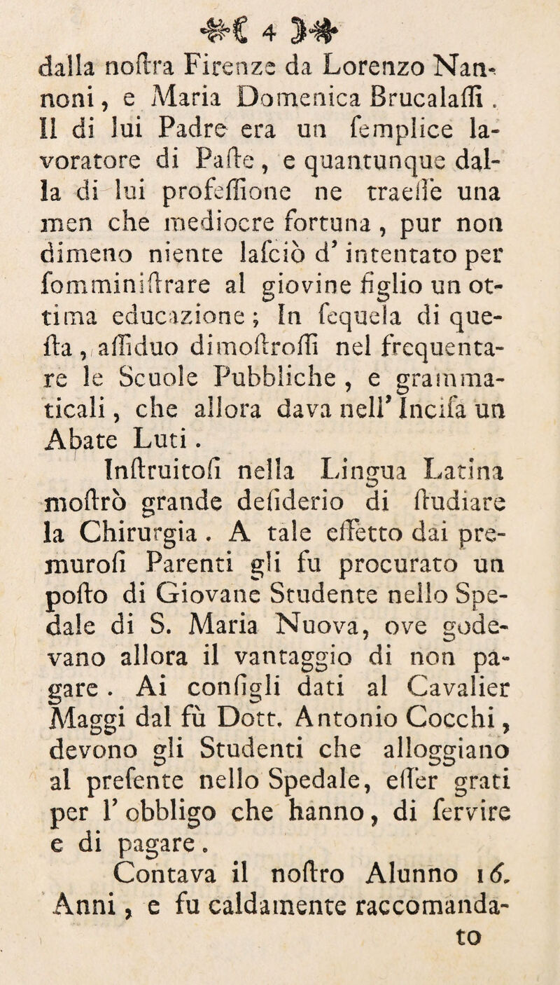 dalla noftra Firenze da Lorenzo Nan- noni, e Maria Domenica Brucala® . Il di lui Padre era un femplice la¬ voratore di Palle , e quantunque dal¬ ia di lui profeffione ne traelfe una men che mediocre fortuna, pur non dimeno niente lafciò d’intentato per fomminiflrare al giovine figlio un ot¬ tima educazione; In fequela di que¬ lla , afiìduo dimollroili nel frequenta¬ re le Scuole Pubbliche , e gramma¬ ticali, che allora dava nell’ Incifa un Abate Luti. Inftruitofì nella Lingua Latina moftrò grande deiiderio di fludiare la Chirurgia . A tale effetto dai pre- jnurolì Parenti gli fu procurato un pollo di Giovane Studente nello Spe¬ dale di S. Maria Nuova, ove gode¬ vano allora il vantaggio di non pa¬ gare . Ai configli dati al Cavalier Maggi dal fù Dott. Antonio Cocchi, devono gli Studenti che alloggiano al prefente nello Spedale, elfer grati per 1’ obbligo che hanno, di fervire e di pagare. Contava il nollro Alunno 16. Anni, e fu caldamente raccomanda¬ to