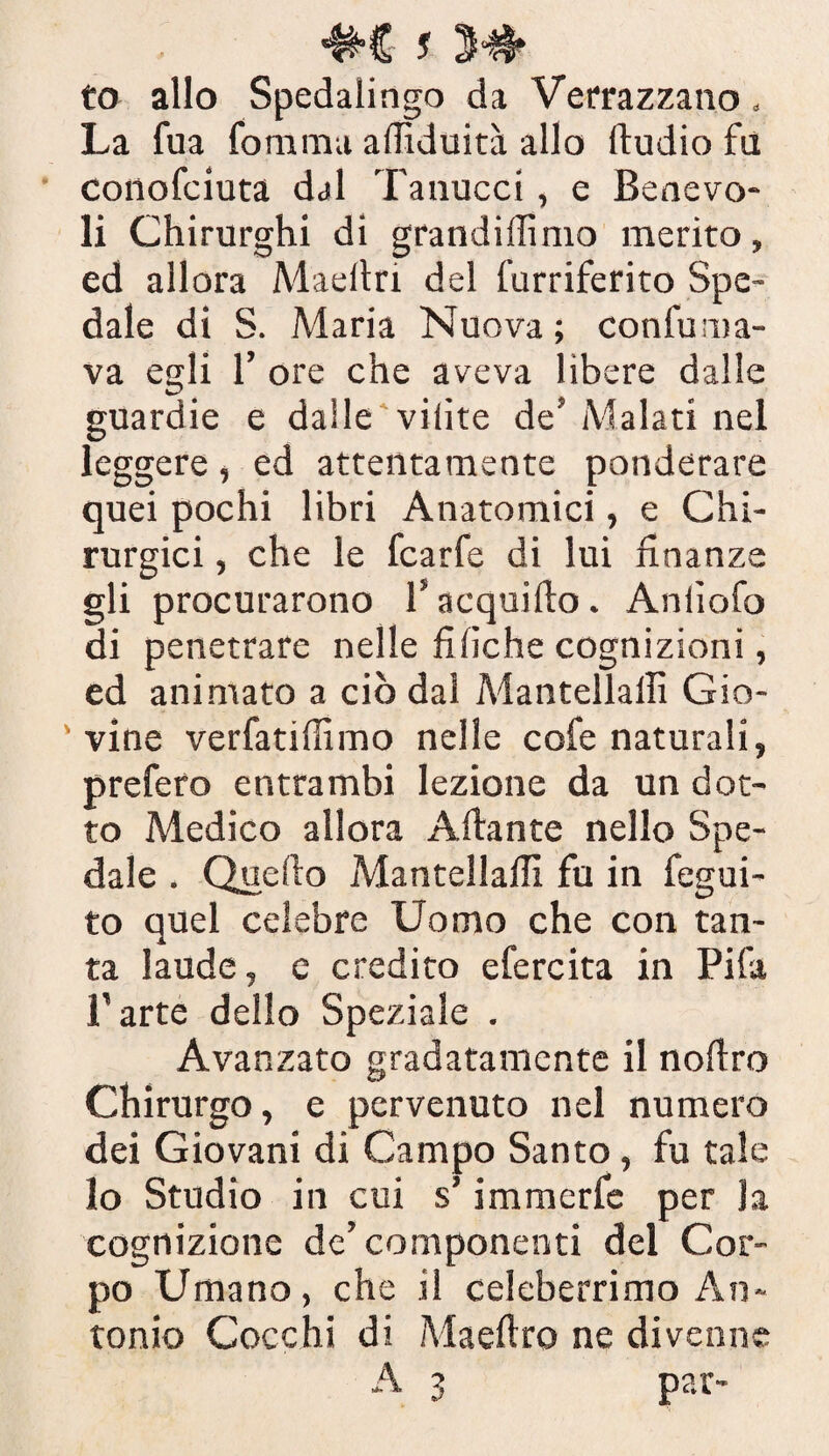 «M- y to allo Spedalingo da Verrazzano « La fua forarmi alTìduità allo fludio fu conofciuta dal Tanucci, e Benevo¬ li Chirurghi di grandiflimo merito, ed allora Maeitri del furriferito Spe¬ dale di S. Maria Nuova ; confuma¬ va egli 1’ ore che aveva libere dalle guardie e dalle vilite de’ Malati nel leggere, ed attentamente ponderare quei pochi libri Anatomici, e Chi¬ rurgici , che le fcarfe di lui finanze gli procurarono 1* acqui fio. Aniìofo di penetrare nelle fi fiche cognizioni, ed animato a ciò dal Mantellalli Gio- ' vine verfatiflimo nelle cofe naturali, prefero entrambi lezione da un dot¬ to Medico allora Aliante nello Spe¬ dale . Quello Mantellalli fu in fegui- to quel celebre Uomo che con tan¬ ta laude, e credito efercita in Pi fa l’arte dello Speziale . Avanzato gradatamente il noflro Chirurgo, e pervenuto nel numero dei Giovani di Campo Santo, fu tale lo Studio in cui s’immerfe per la cognizione de’ componenti del Cor¬ po Umano, che il celeberrimo An¬ tonio Cocchi di Maeflro ne divenne