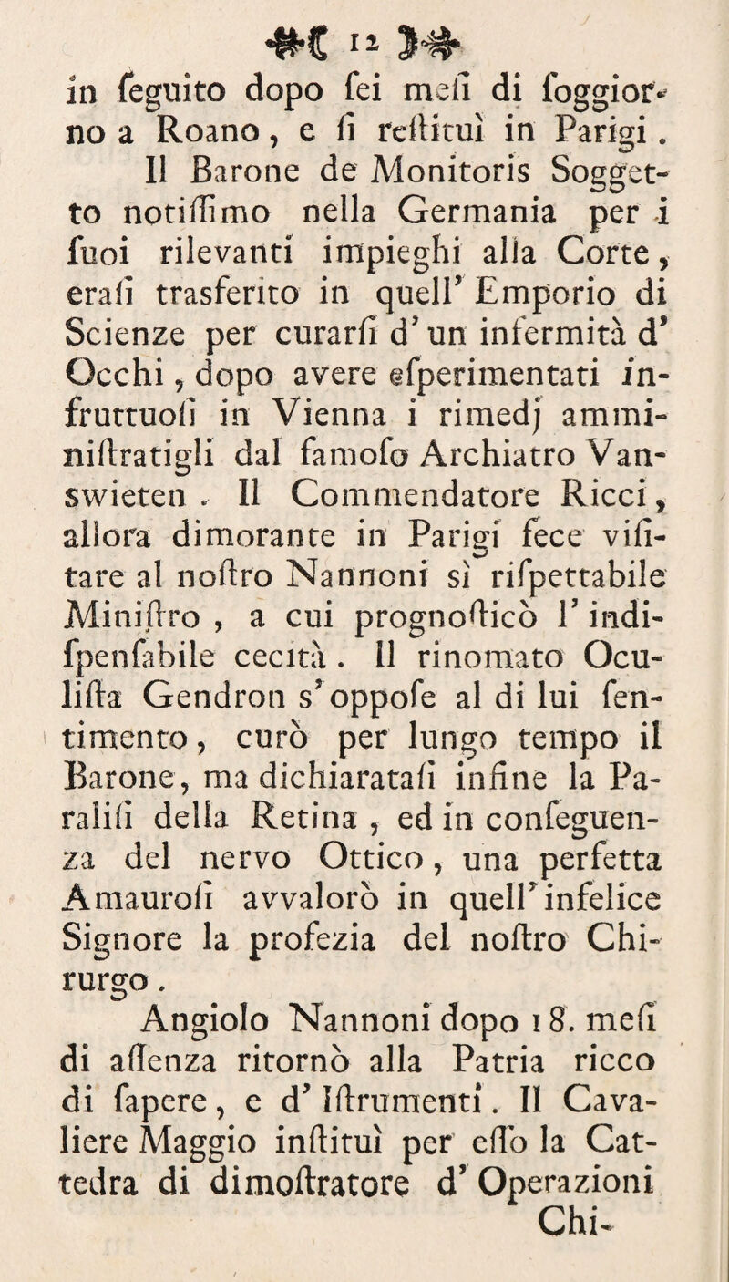 #e12 3^* in feguito dopo fei meli di foggior- no a Roano, e lì reftituì in Parigi. Il Barone de Monitoris Sogget¬ to notidimo nella Germania per i fuoi rilevanti impieghi alla Corte, eralì trasferito in quell’ Emporio di Scienze per curarli d’un infermità d’ Occhi, dopo avere efperimentati in- fruttuolì in Vienna i rimedj ammi- nilìratigli dal famofo Archiatro Van- swieten . Il Commendatore Ricci, allora dimorante in Parigi fece vili- tare al noliro Nannoni sì rifpettabile Minidro , a cui prognodicò l’indi- fpenfabile cecità. Il rinomato Ocu- lilia Gendron s’oppofe al di lui fen- timento, curò per lungo tempo il Barone, ma dichiaratali infine la Pa- ralilì della Retina , ed in confeguen- za del nervo Ottico, una perfetta Amaurolì avvalorò in quell’infelice Signore la profezia del noftro Chi¬ rurgo . Angiolo Nannoni dopo 18. meli di adenza ritornò alla Patria ricco di fapere, e d’Idrumenti. Il Cava¬ liere Maggio indirai per edo la Cat¬ tedra di dimoftratore d’ Operazioni Chi-