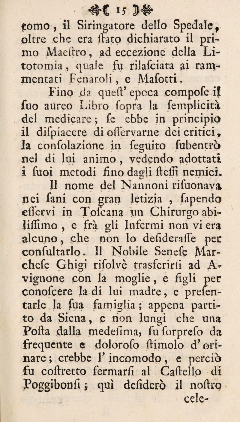 tomo, il Siringatore dello Spedale, oltre che era flato dichiarato il pri¬ mo Maeilro, ad eccezione della Li¬ totomia, quale fu rilafciata ai ram¬ mentati Fenato!), e Mafotti. Fino da queft’ epoca compofe il fuo aureo Libro fopra la femplicità del medicare ; fe ebbe in principio il difpiacere di off'ervarne dei critici, la confolazione in feguito fubentrò nel di lui animo, vedendo adottati i fuoi metodi fino dagli fteflì nemici. Il nome del Nannoni rifuonava nei fani con gran letizia , fapendo efiervi in Tofcana un Chirurgo abi- lillìmo , e fra gli Infermi non vi era alcuno, che non lo defideralfe per confutarlo. Il Nobile Senefe Mar- chefe Ghigi rifolvè trasferirli ad A- vignone con la moglie, e figli per conofcere la di lui madre, e prefen- tarle la fua famiglia ; appena parti¬ to da Siena, e non lungi che una Porta dalla medeiima, fu forprefo da frequente e dolorofo ftimolo d’ori¬ nare ; crebbe l’incomodo , e perciò fu coftretto fermarli al Cartello di Poggibonfi ; qui defiderò il noftro cele-