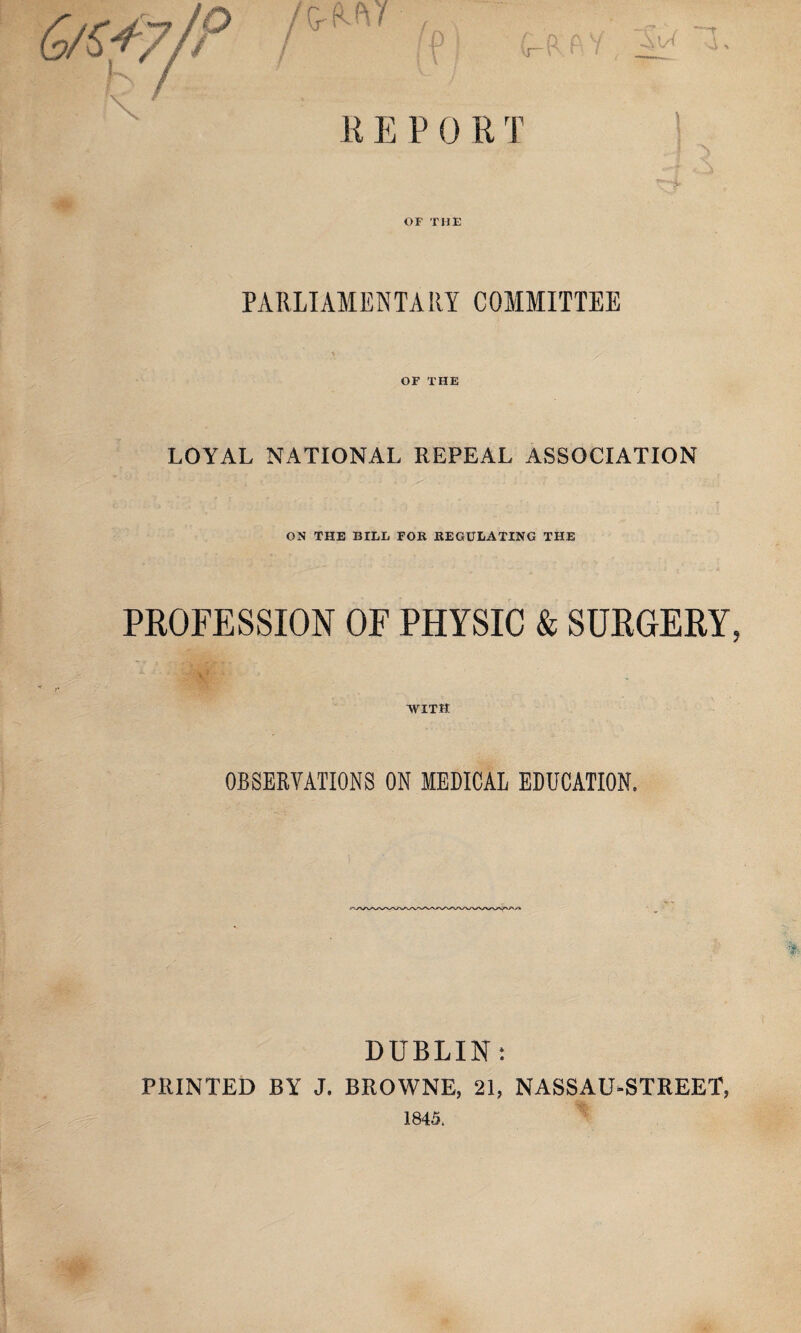 K E P 0 R T OF THE PARLIAMENTARY COMMITTEE OF THE LOYAL NATIONAL REPEAL ASSOCIATION ON THE BILL FOB BEGULATING THE PROFESSION OF PHYSIC & SURGERY WITH OBSERVATIONS ON MEDICAL EDUCATION. DUBLIN; PRINTED BY J. BROWNE, 21, NASSAU-STREET,