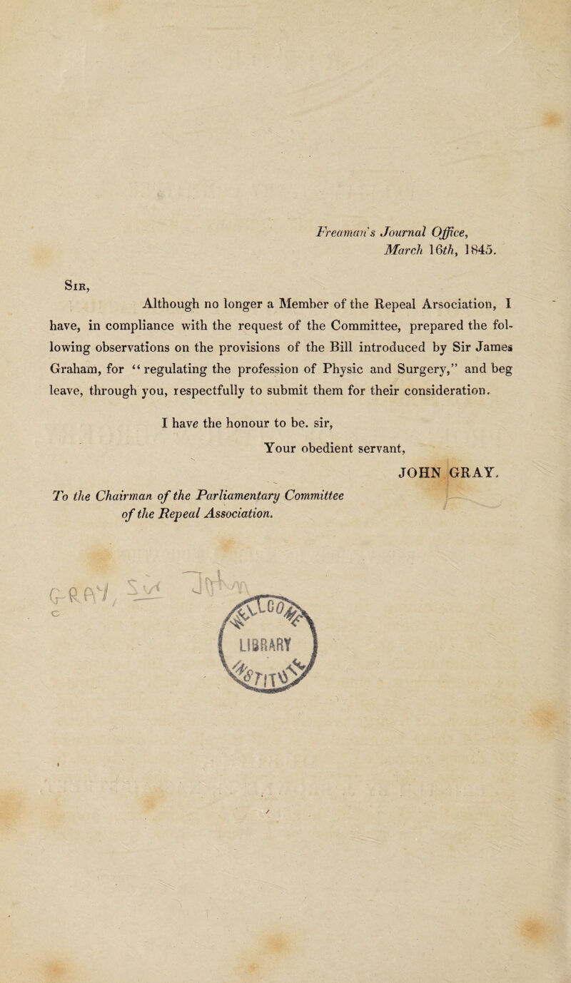 Freammis Journal Office, March \Qth, 1845. Sir, Although no longer a Member of the Repeal Arsociation, I have, in compliance with the request of the Committee, prepared the fol¬ lowing observations on the provisions of the Bill introduced by Sir James Graham, for “ regulating the profession of Physic and Surgery,” and beg leave, through you, respectfully to submit them for their consideration. I have the honour to be. sir, Your obedient servant, JOHN GRAY. To the Chairman of the Parliamentary Committee of the Repeal Association. I /