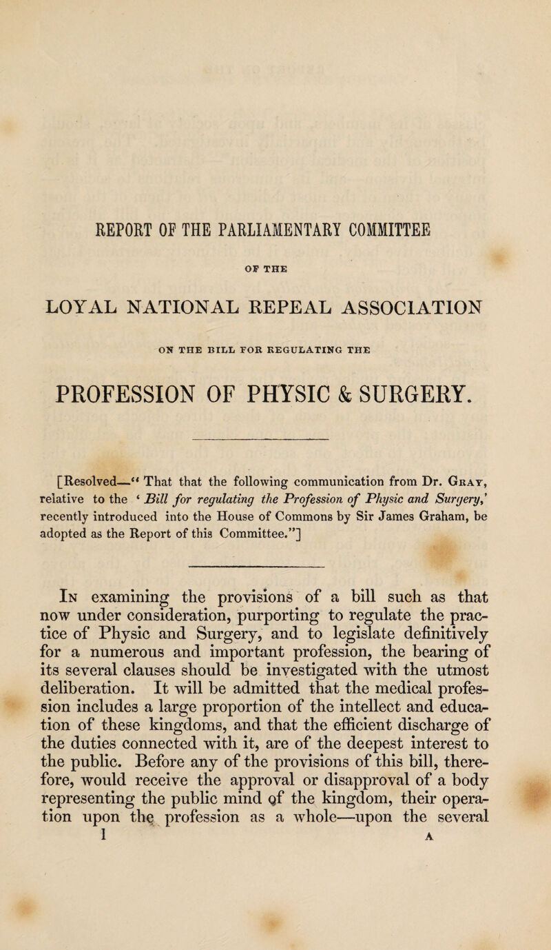 REPORT OF THE PARLIAMENTARY COMMITTEE OF THE LOYAL NATIONAL EEPEAL ASSOCIATION ON THE BILL FOR REGULATING THE PROFESSION OF PHYSIC & SURGERY. [Resolved—That that the following communication from Dr. Gray, relative to the ‘ Bill for regulating the Profession of Physic and Surgery^' recently introduced into the House of Commons by Sir James Graham, be adopted as the Report of this Committee.”] In examining the provisions of a bill such as that now under consideration, purporting to regulate the prac¬ tice of Physic and Surgery, and to legislate definitively for a numerous and important profession, the bearing of its several clauses should be investigated with the utmost deliberation. It will be admitted that the medical profes¬ sion includes a large proportion of the intellect and educar- tion of these kingdoms, and that the efficient discharge of the duties connected with it, are of the deepest interest to the public. Before any of the provisions of this bill, there¬ fore, would receive the approval or disapproval of a body representing the public mind gf the kingdom, their opera¬ tion upon the profession as a whole—upon the several