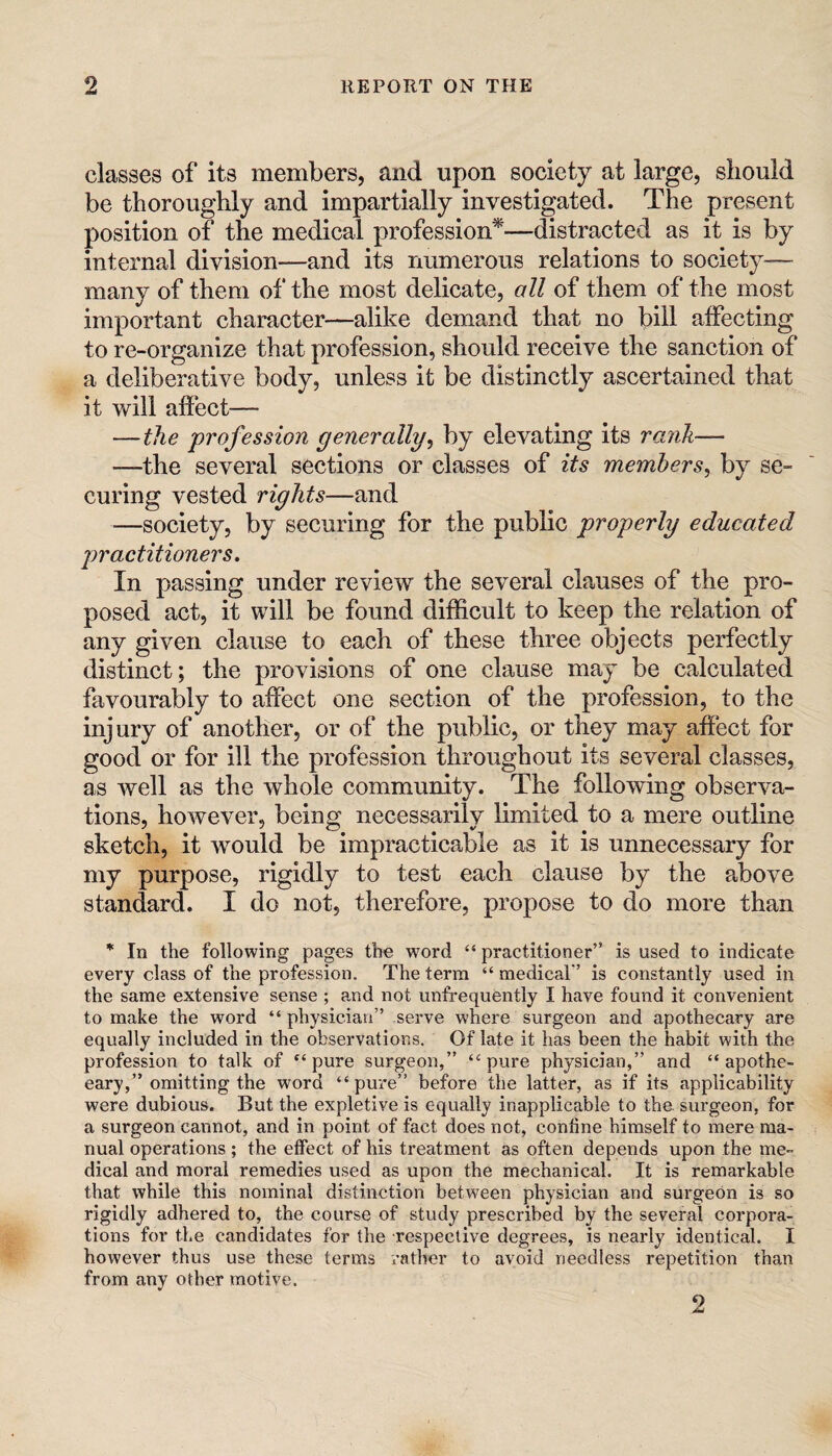 classes of its members, and upon society at large, should be thoroughly and impartially investigated. The present position of the medical profession*—distracted as it is by internal division—and its numerous relations to society- many of them of the most delicate, all of them of the most important character—alike demand that no bill affecting to re-organize that profession, should receive the sanction of a deliberative body, unless it be distinctly ascertained that it will affect— —the profession generally^ by elevating its rank— —the several sections or classes of its members^ by se¬ curing vested rights—and —society, by securing for the public properly educated practitioners. In passing under review the several clauses of the pro¬ posed act, it will be found difficult to keep the relation of any given clause to each of these three objects perfectly distinct; the provisions of one clause may be calculated favourably to affect one section of the profession, to the injury of another, or of the public, or they may affect for good or for ill the profession throughout its several classes, as well as the whole community. The following observa¬ tions, however, being necessarily limited to a mere outline sketch, it would be impracticable as it is unnecessary for my purpose, rigidly to test each clause by the above standard. I do not, therefore, propose to do more than * In the following pages the word “ practitioner” is used to indicate every class of the profession. The term “medical” is constantly used in the same extensive sense ; a,nd not unfrequently I have found it convenient to make the word “ physician” serve where surgeon and apothecary are equally included in the observations. Of late it has been the habit with the profession to talk of pure surgeon,” “pure physician,” and “ apothe¬ cary,” omitting the word “pure” before the latter, as if its applicability were dubious. But the expletive is equally inapplicable to the. surgeon, for a surgeon cannot, and in point of fact does not, confine himself to mere ma¬ nual operations ; the effect of his treatment as often depends upon the me¬ dical and moral remedies used as upon the mechanical. It is remarkable that while this nominal distinction between physician and surgeon is so rigidly adhered to, the course of study prescribed by the several corpora¬ tions for the candidates for the respective degrees, is nearly identical. I however thus use these terms rather to avoid needless repetition than from any other motive. 2