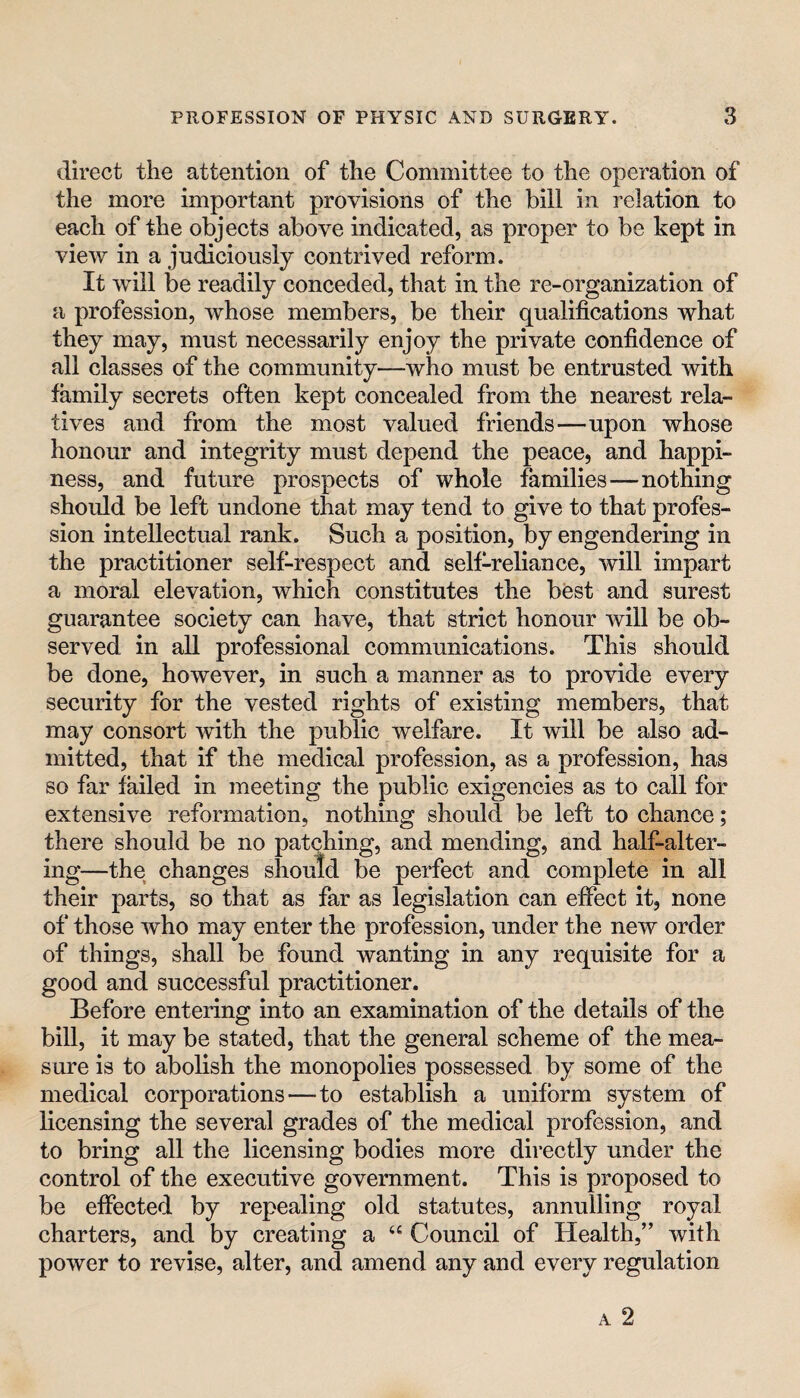 direct the attention of the Committee to the operation of the more important provisions of the bill in relation to each of the objects above indicated, as proper to be kept in view in a judiciously contrived reform. It will be readily conceded, that in the re-organization of a profession, whose members, be their qualifications what they may, must necessarily enjoy the private confidence of all classes of the community—who must be entrusted with family secrets often kept concealed from the nearest rela¬ tives and from the most valued friends—upon whose honour and integrity must depend the peace, and happi¬ ness, and future prospects of whole families—nothing shoidd be left undone that may tend to give to that profes¬ sion intellectual rank. Such a position, by engendering in the practitioner self-respect and self-reliance, will impart a moral elevation, which constitutes the best and surest guarantee society can have, that strict honour will be ob¬ served in all professional communications. This should be done, however, in such a manner as to provide every security for the vested rights of existing members, that may consort with the public welfare. It will be also ad¬ mitted, that if the medical profession, as a profession, has so far failed in meeting the public exigencies as to call for extensive reformation, nothing should be left to chance; there should be no patching, and mending, and half-alter¬ ing—the changes should be perfect and complete in all their parts, so that as far as legislation can effect it, none of those who may enter the profession, under the new order of things, shall be found wanting in any requisite for a good and successful practitioner. Before entering into an examination of the details of the bill, it may be stated, that the general scheme of the mea¬ sure is to abolish the monopolies possessed by some of the medical corporations—to establish a uniform system of licensing the several grades of the medical profession, and to bring all the licensing bodies more directly under the control of the executive government. This is proposed to be effected by repealing old statutes, annulling royal charters, and by creating a Council of Health,” with power to revise, alter, and amend any and every regulation