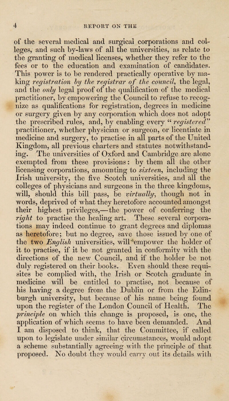 of the several medical and surgical corporations and col™ leges, and such by-laws of all the universities, as relate to the granting of medical licenses, whether they refer to the fees or to the education and examination of candidates. This power is to be rendered practically operative by ma¬ king registration hy the registrar of the council^ the legal, and the only legal proof of the qualification of the medical practitioner, by empowering the Council to refuse to recog¬ nize as qualifications for registration, degrees in medicine or surgery given by any corporation which does not adopt the prescribed rules, and, by enabling every ‘‘ registered'' practitioner, whether physician or surgeon, or licentiate in medicine and surgery, to practise in all parts of the United Kingdom, all previous charters and statutes notwithstand¬ ing. The universities of Oxford and Cambridge are alone exempted from these provisions: by them all the other licensing corporations, amounting to sixteen^ including the Irish university, the five Scotch universities, and all the colleges of physicians and surgeons in the three kingdoms, will, should this bill pass, be virtually-^ though not in words, deprived of what they heretofore accounted amongst their highest privileges,—the power of conferring the right to practise the healing art. These several corpora¬ tions may indeed continue to grant degrees and diplomas as heretofore; but no degree, save those issued by one of the two English universities, wilUempower the holder of it to practise, if it be not granted in conformity with the directions of the new Council, and if the holder be not duly registered on their books. Even should these requi¬ sites be complied with, the Irish or Scotch graduate in medicine will be entitled to practise, not because of his having a degree from the Dublin or from the Edin¬ burgh university, but because of his name being found upon the register of the London Council of‘ Health. The principle on which this change is proposed, is one, the application of which seems to have been demanded. And I am disposed to think, tliat the Committee, if called upon to legislate under similar circumstances, would adopt a scheme substantially agreeing with the principle of that proposed. No doubt they would carry out its details with