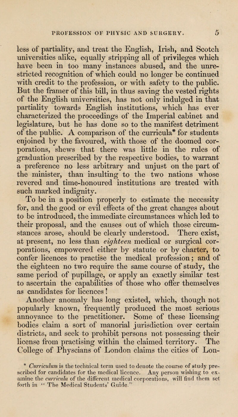 less of partiality, and treat the English, Irish, and Scotch universities alike, equally stripping all of privileges which have been in too many instances abused, and the unre¬ stricted recognition of which could no longer be continued with credit to the profession, or with safety to the public. But the framer of this bill, in thus saving the vested rights of the English universities, has not only indulged in that partiality towards English institutions, which has ever characterized the proceedings of the Imperial cabinet and legislature, but he has done so to the manifest detriment of the public. A comparison of the curricula* for students enjoined by the favoured, with those of the doomed cor¬ porations, shews that there was little in the rules of graduation prescribed by the respective bodies, to warrant a preference no less arbitrary and unjust on the part of the minister, than insulting to the two nations whose revered and time-honoured institutions are treated with such marked indignity. To be in a position properly to estimate the necessity for, and the good or evil effects of the great changes about to be introduced, the immediate circumstances which led to their proposal, and the causes out of which those circum¬ stances arose, should be clearly understood. There exist, at present, no less than eighteen medical or surgical cor¬ porations, empowered either by statute or by charter, to confer licences to practise the medical profession; and of the eighteen no two require the same course of study, the same period of pupillage, or apply an exactly similar test to ascertain the capabilities of those who offer themselves as candidates for licences ! Another anomaly has long existed, which, though not popularly known, frequently produced the most serious annoyance to the practitioner. Some of these licensing bodies claim a sort of manorial jurisdiction over certain districts, and seek to prohibit persons not possessing their license from practising within the claimed territory. The College of Physcians of London claims the cities of Lon- * Curriculum is the technical terra used to denote the course of study pre¬ scribed for candidates for the medical licence. Any person wishing to ex¬ amine the curricula of the different medical corporations, will find them set forth in “ The Medical Students’ Guide.”