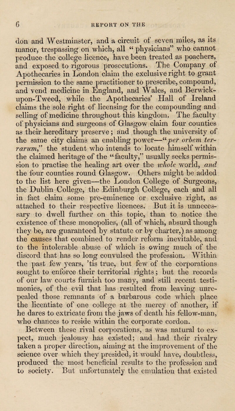 (Ion and Westminster, and a circuit of seven miles, as its manor, trespassing on which, all “ physicians” who cannot produce the college licence, have been treated as poachers, and exposed to rigorous prosecutions. The Company of Apothecaries in London claim the exclusive right to grant permission to the same practitioner to prescribe, compound, and vend medicine in England, and Wales, and Berwick- upon-Tweed, while the Apothecaries’ Hall of Ireland claims the sole right of licensing for the compounding and selling of medicine throughout this kingdom. The faculty of physicians and surgeons of Glasgow claim four counties as their hereditary preserve; and though the university of the same city claims an enabling power—orhem ter- rarum^'' the student who intends to locate himself within the claimed heritage of the ‘‘ faculty,” usually seeks permis¬ sion to practise the healing art over the whole world, and. the four counties round Glasgow. Others might be added to the list here given—the London College of Surgeons, the Dublin College, the Edinburgh College, each and all in fact claim some pre-eminence or exclusive right, as attached to their respective licences. But it is unneces¬ sary to dwell further on this topic, than to notice the existence of these monopolies, (all of which, absurd though they be, are guaranteed by statute or by charter,) as among the causes that combined to render reform inevitable, and to the intolerable abuse of which is owing much of the discord that has so long convulsed the profession. Within the past few years, ’tis true, but few of the corporations sought to enforce their territorial rights; but the records of our law courts furnish too many, and still recent testi¬ monies, of the evil that has resulted from leaving unre¬ pealed those remnants of a barbarous code which place the licentiate of one college at the mercy of another, if he dares to extricate from the jaws of death his fellow-man, who chances to reside within the corporate cordon. Between these rival corporations, as was natural to ex¬ pect, much jealousy has existed; and had their rivalry taken a proper direction, aiming at the improvement of the science over which they presided, it would have, doubtless, produced the most beneficial results to the profession and to society. But unfortunately the emulation that existed