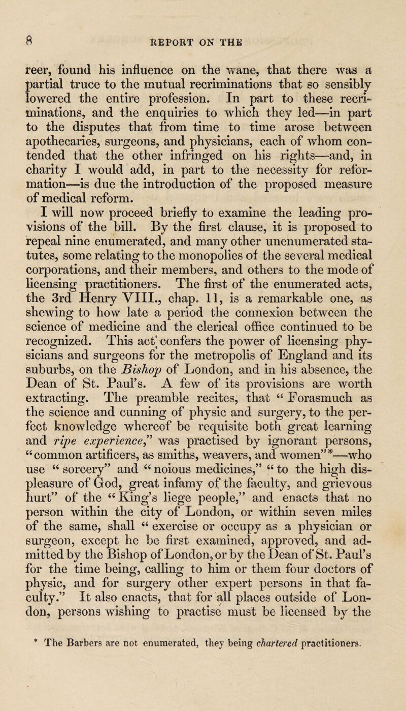 reer, found his influence on the wane, that there was a partial truce to the mutual recriminations that so sensibly lowered the entire profession. In part to these recri¬ minations, and the enquiries to which they led—in part to the disputes that from time to time arose between apothecaries, surgeons, and physicians, each of whom con¬ tended that the other infringed on his rights—-and, in charity I would add, in part to the necessity for refor¬ mation—is due the introduction of the proposed measure of medical reform. I will now proceed briefly to examine the leading pro¬ visions of the bill. By the first clause, it is proposed to repeal nine enumerated, and many other unenumerated sta¬ tutes, some relating to the monopolies of the several medical corporations, and their members, and others to the mode of licensing practitioners. The first of the enumerated acts, the 3rd Henry VIII., chap. 11, is a remarkable one, as shewing to how late a period the connexion between the science of medicine and the clerical office continued to be recognized. This act] confers the power of licensing phy¬ sicians and surgeons for the metropolis of England and its suburbs, on the Bishop of London, and in his absence, the Dean of St. Paul’s. A few of its provisions are worth extracting. The preamble recites, that Forasmuch as the science and cunning of physic and surgery, to the per¬ fect knowledge whereof be requisite both great learning and ripe experienced^ was practised by ignorant persons, “common artificers, as smiths, weavers, and women”*—who use “ sorcery” and “ noious medicines,” “ to the high dis¬ pleasure of God, great infamy of the faculty, and grievous hurt” of the “ King’s liege people,” and enacts that no person within the city of London, or within seven miles of the same, shall “ exercise or occupy as a physician or surgeon, except he be first examined, approved, and ad¬ mitted by the Bishop of London, or by the Dean of St. Paul’s for the time being, calling to him or them four doctors of physic, and for surgery other expert persons in that fa^ culty.” It also enacts, that for all places outside of Lon¬ don, persons wishing to practise must be licensed by the * The Barbers are not enumerated, they being chartered practitioners.