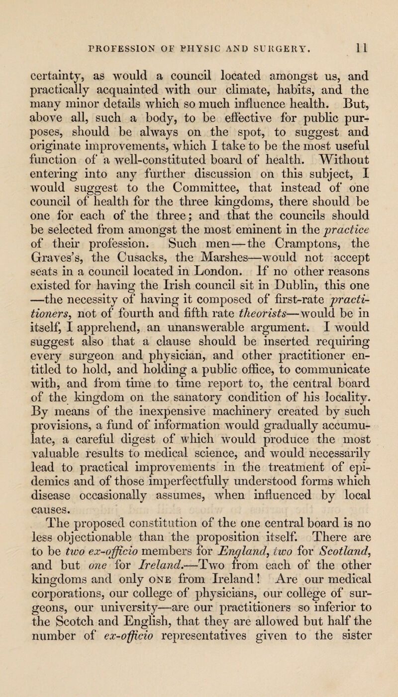 certainty, as would a council located amongst us, and practically acquainted with our climate, habits, and the many minor details which so much influence health. But, above all, such a body, to be effective for public pur¬ poses, should be always on the spot, to suggest and originate improvements, which I take to be the most useful function of a well-constituted board of health. Without entering into any further discussion on this subject, I would suggest to the Committee, that instead of one council of health for the three kingdoms, there should be one for each of the three; and that the councils should be selected from amongst the most eminent in the practice of their profession. Such men—the Cramptons, the Graves’s, the Cusacks, the Marshes—would not accept seats in a council located in London. If no other reasons existed for having the Irish council sit in Dublin, this one —the necessity of having it composed of first-rate practi¬ tioners^ not of fourth and fifth rate theorists—would be in itself, I apprehend, an unanswerable argument. I would suggest also that a clause should be inserted requiring every surgeon and physician, and other practitioner en¬ titled to hold, and holding a public office, to communicate with, and from time to time report to, the central board of the kingdom on the sanatory condition of his locality. By means of the inexpensive machinery created by such provisions, a fund of information would gradually accumu¬ late, a careful digest of which would produce the most valuable results to medical science, and would necessarily lead to practical improvements in the treatment of epi¬ demics and of those imperfectfully understood forms which disease occasionally assumes, when influenced by local causes. The proposed constitution of the one central board is no less objectionable than the proposition itself. There are to be two ex-officio members for England, two for Scotland, and but one for Ireland.—Two from each of the other kingdoms and only one from Ireland! Are our medical corporations, our college of physicians, our college of sur¬ geons, our university—are our practitioners so inferior to the Scotch and English, that they are allowed but half the number of ex-officio representatives given to the sister