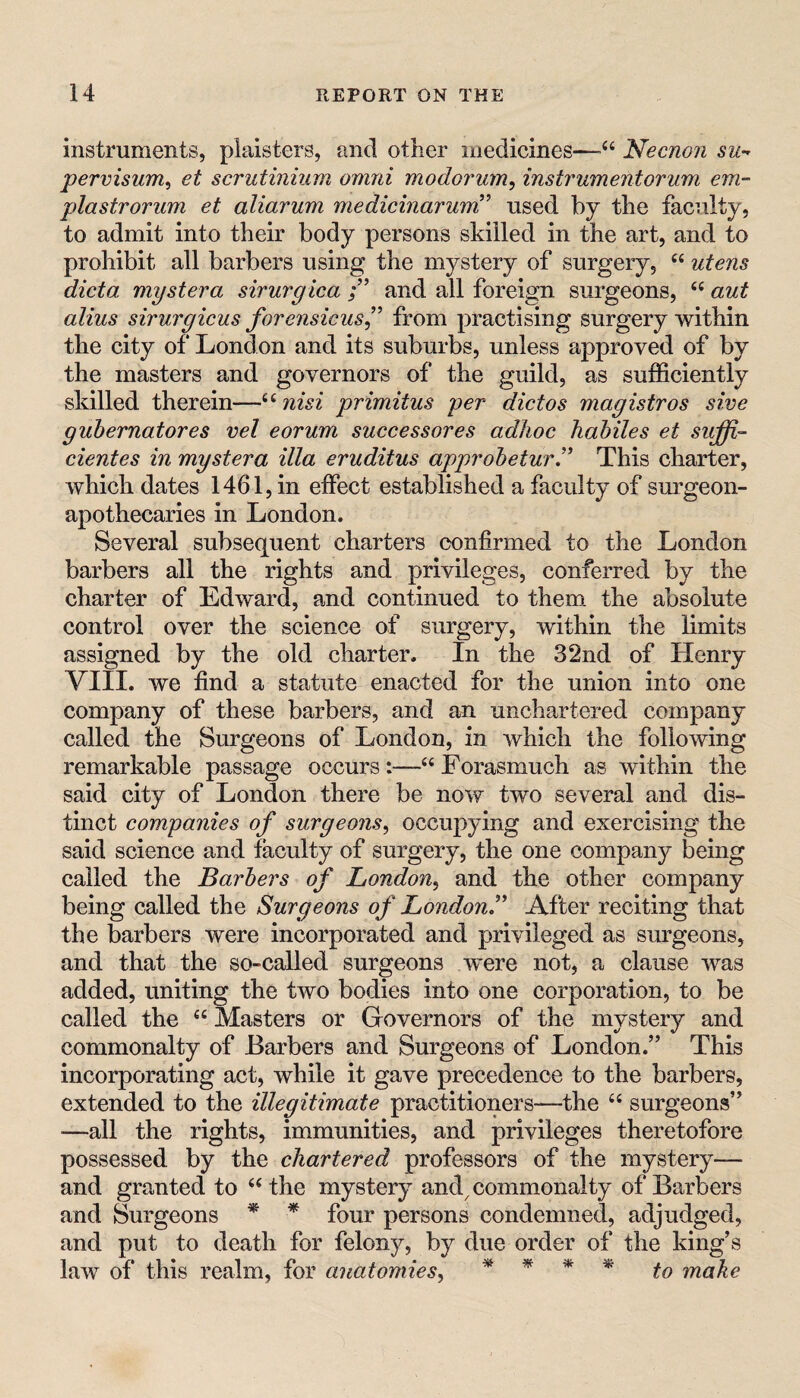 instruments, plaisters, and other medicines—Necnon su-^ pervisum^ et scrutiniiim omni modorum, instrumentorum em- plastrorum et aliarum medicinarum’ used by the faculty, to admit into their body persons skilled in the art, and to prohibit all barbers using the mystery of surgery, “ utens dicta mystera sirurgica and all foreigui surgeons, ‘‘ aut alius sirurgicus forensicus^' from practising surgery within the city of London and its suburbs, unless approved of by the masters and governors of the guild, as sufficiently skilled therein—nisi primitus per dictos magistros sive gubernatores vel eorum successores adhoe hahiles et suffi- cientes in mystera ilia eruditus approheturT This charter, which dates 1461, in effect established a faculty of sm^geon- apothecaries in London. Several subsequent charters confirmed to the London barbers all the rights and privileges, conferred by the charter of Edw^ard, and continued to them, the absolute control over the science of surgery, within the limits assigned by the old charter. In the 32nd of Henry VIII. we find a statute enacted for the union into one company of these barbers, and an unchartered company called the Surgeons of London, in which the following remarkable passage occursForasmuch as within the said city of London there be now two several and dis¬ tinct companies of surgeons^ occupying and exercising the said science and faculty of surgery, the one company being called the Barbers of London^ and the other company being called the Surgeons of LondonJ^ After reciting that the barbers were incorporated and privileged as sm*geons, and that the so-called surgeons were not, a clause was added, uniting the two bodies into one corporation, to be called the “ Masters or Governors of the mystery and commonalty of Barbers and Surgeons of London.” This incorporating act, while it gave precedence to the barbers, extended to the illegitimate practitioners—-the “ surgeons” —all the rights, immunities, and privileges theretofore possessed by the chartered professors of the mystery-— and granted to ‘‘the mystery and^ commonalty of Barbers and Surgeons * ^ four persons condemned, adjudged, and put to death for felony, by due order of the king’s law of this realm, for anatomies^ ^ ^ make