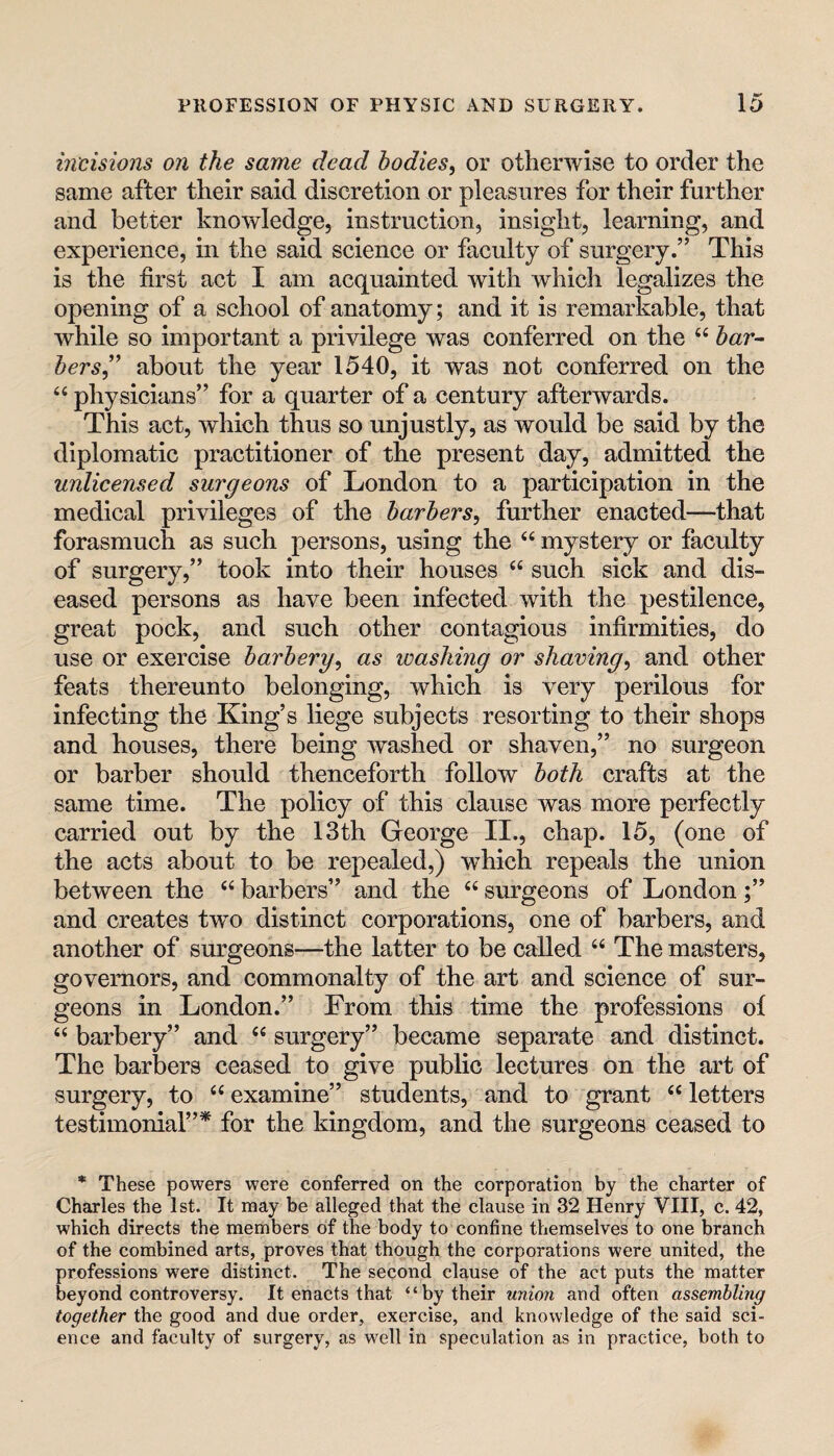 incisions on the same dead bodies, or otherwise to order the same after their said discretion or pleasures for their further and better knowledge, instruction, insight, learning, and experience, in the said science or faculty of surgery.” This is the first act I am acquainted with which legalizes the opening of a school of anatomy; and it is remarkable, that while so important a privilege was conferred on the ‘‘ 5«r- hers,'’ about the year 1540, it was not conferred on the “ physicians” for a quarter of a century afterwards. This act, which thus so unjustly, as would be said by the diplomatic practitioner of the present day, admitted the unlicensed surgeons of London to a participation in the medical privileges of the barbers, further enacted—that forasmuch as such persons, using the “ mystery or faculty of surgery,” took into their houses “ such sick and dis¬ eased persons as have been infected with the pestilence, great pock, and such other contagious infirmities, do use or exercise barbery, as washing or shaving, and other feats thereunto belonging, which is very perilous for infecting the King’s liege subjects resorting to their shops and houses, there being washed or shaven,” no surgeon or barber should thenceforth follow both crafts at the same time. The policy of this clause was more perfectly carried out by the 13th George II., chap. 15, (one of the acts about to be repealed,) which repeals the union between the “ barbers” and the “ surgeons of London;” and creates tw^o distinct corporations, one of barbers, and another of sm:geons—the latter to be called “ The masters, governors, and commonalty of the art and science of sur¬ geons in London.” From this time the professions of “ barbery” and ‘‘ surgery” became separate and distinct. The barbers ceased to give public lectures on the art of surgery, to ‘‘ examine” students, and to grant “ letters testimonial”* for the kingdom, and the surgeons ceased to * These powers were conferred on the corporation by the charter of Charles the 1st. It may be alleged that the clause in 32 Henry VIII, c. 42, which directs the members of the body to confine themselves to one branch of the combined arts, proves that though the corporations were united, the professions were distinct. The second clause of the act puts the matter beyond controversy. It enacts that “by their union and often assembling together the good and due order, exercise, and knowledge of the said sci¬ ence and faculty of surgery, as well in speculation as in practice, both to