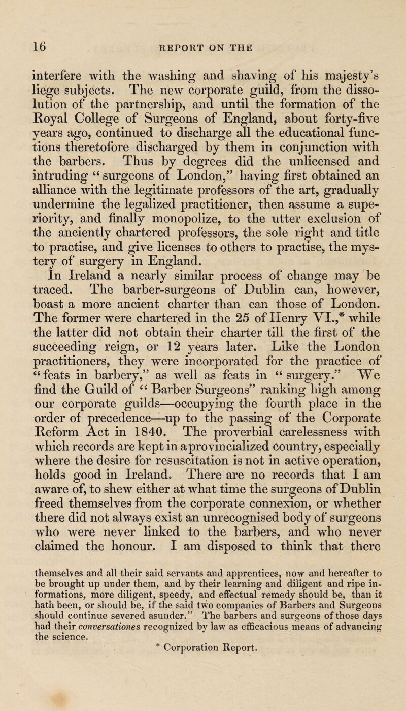 interfere with the washing and shaving of his majesty’s liege subjects. The ncAv corporate guild, from the disso¬ lution of the partnership, and until the formation of the Royal College of Surgeons of England^ about forty-five years ago, continued to discharge all the educational func¬ tions theretofore discharged by them in conjunction with the barbers. Thus by degrees did the unlicensed and intruding “ surgeons of London,” having first obtained an alliance with the legitimate professors of the art, gradually undermine the legalized practitioner, then assume a supe¬ riority, and finally monopolize, to the utter exclusion of the anciently chartered professors, the sole right and title to practise, and give licenses to others to practise, the mys¬ tery of surgery in England. In Ireland a nearly similar process of change may be traced. The barber-surgeons of Dublin can, however, boast a more ancient charter than can those of London. The former were chartered in the 25 of Henry VI.,^ while the latter did not obtain their charter till the first of the succeeding reign, or 12 years later. Like the London practitioners, they were incorporated for the practice of ‘‘feats in barbery,” as well as feats in “surgery.” We find the Guild of “ Barber Surgeons” ranking high among our corporate guilds—occupying the fourth place in the order of precedence—up to the passing of the Corporate Reform Act in 1840. The proverbial carelessness with which records are kept in a provincialized country, especially where the desire for resuscitation is not in active operation, holds good in Ireland. There are no records that I am aware of, to shew either at what time the surgeons of Dublin freed themselves from the corporate connexion, or whether there did not always exist an unrecognised body of surgeons who were never linked to the barbers, and who never claimed the honour. I am disposed to think that there themselves and all their said servants and apprentices, now and hereafter to be brought up under them, and by their learning and diligent and ripe in¬ formations, more diligent, speedy, and effectual remedy should be, than it hath been, or should be, if the said tvvo companies of Barbers and Surgeons should continue severed asunder,” llie barbers and surgeons of those days had their conversationes recognized by law as efficacious means of advancing the science. * Corporation Report.