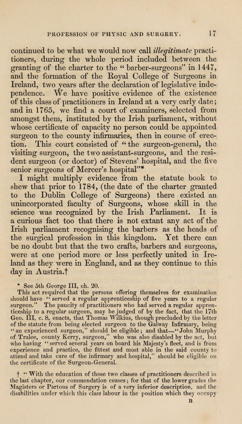 continued to be what we would now call illegitimate practi¬ tioners, during the whole period included between the granting of the charter to the “ barber-surgeons” in 1447, and the formation of the Royal College of Surgeons in Ireland, two years after the declaration of legislative inde¬ pendence. We have positive evidence of the existence of* this class of practitioners in Ireland at a very early date; and in 1765, we find a court of examiners, selected from amongst them, instituted by the Irish parliament, without whose certificate of capacity no person could be appointed surgeon to the county infirmaries, then in course of erec¬ tion. This court consisted of “ the surgeon-general, the visiting surgeon, the two assistant-surgeons, and the resi¬ dent surgeon (or doctor) of Stevens’ hospital, and the five senior surgeons of Mercer’s hospital”* I might multiply evidence from the statute book to shew that prior to 1784, (the date of the charter granted to the Dublin College of Surgeons) there existed an unincorporated faculty of Surgeons, whose skill in the science was recognized by the Irish Parliament. It is a curious fact too that there is not extant any act of the Irish parliament recognising the barbers as the heads of the surgical profession in this kingdom. Yet there can be no doubt but that the two crafts, barbers and surgeons, were at one period more or less perfectly united in Ire¬ land as they were in England, and as they continue to this day in Austria.! * See 5th George III, ch. 20. This act required that the persons offering themselves for examination should have “ served a regular apprenticeship of five years to a regular surgeon.” The paucity of practitioners who had served a regular appren¬ ticeship to a regular surgeon, may be judged of by the fact, that the 17th Geo. Ill, c. 8, enacts, that Thomas Wilkins, though precluded by the letter of the statute from being elected surgeon to the Galway Infirmary, being “an experienced surgeon,” should be eligible; and that—“John Murphy of Tralee, county Kerry, surgeon,” who was also disabled by the act, but who having “served several years on board his Majesty’s fleet, and is from experience and practice, the fittest and most able in the said county to attend and take care of the infirmary and hospital,” should be eligible on the certificate of the Surgeon-General. f “ With the education of those two classes of practitioners described in the last chapter, our commendation ceases; for that of the lower grades the Magisters or Partons of Surgery is of a very inferior description, and the disabilities under which this class labour in the position which they occupy B