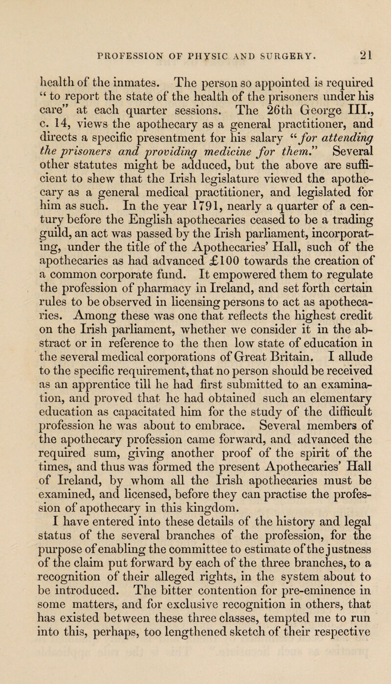 liealtli of the inmates. The person so appointed is required “ to report the state of the health of the prisoners under his care” at each quarter sessions. The 26th George III., c. 14, views the apothecary as a general practitioner, and du’ects a specific presentment for his salary for attending the prisoners and providing medicine for themP Several other statutes might be adduced, but the above are sufiS- cient to shew that the Irish legislature viewed the apothe¬ cary as a general medical practitioner, and legislated for him as such. In the year 1791, nearly a quarter of a cen¬ tury before the English apothecaries ceased to be a trading guild, an act was passed by the Irish parliament, incorporat¬ ing, under the title of the Apothecaries’ Hall, such of the apothecaries as had advanced £100 towards the creation of a common corporate fund. It empowered them to regulate the profession of pharmacy in Ireland, and set forth certain rules to be observed in licensing persons to act as apotheca¬ ries. Among these was one that reflects the highest credit on the Irish parliament, whether we consider it in the ab¬ stract or in reference to the then low state of education in the several medical corporations of Great Britain. I allude to the specific requirement, that no person should be received as an apprentice till he had first submitted to an examina¬ tion, and proved that he had obtained such an elementary education as capacitated him for the study of the difficult profession he was about to embrace. Several members of the apothecary profession came forward, and advanced the required sum, giving another proof of the spirit of the times, and thus was formed the present Apothecaries’ Hall of Ireland, by whom all the Irish apothecaries must be examined, and licensed, before they can practise the profes¬ sion of apothecary in this kingdom. I have entered into these details of the history and legal status of the several branches of the profession, for the purpose of enabling the committee to estimate of the justness of the claim put forward by each of the three branches, to a recognition of their alleged rights, in the system about to be introduced. The bitter contention for pre-eminence in some matters, and for exclusive recognition in others, that has existed between these three classes, tempted me to run into this, perhaps, too lengthened sketch of their respective