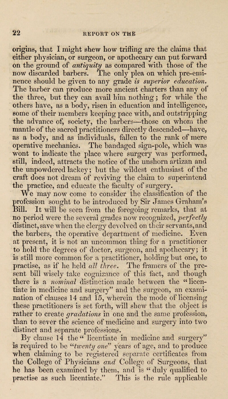 origins, that I might shew how trifling are the claims that either physician, or surgeon, or apothecary can put forward on the ground of antiquity as compared with those of the now discarded barbers. The only plea on which pre-emi¬ nence should be given to any grade is superior education. The barber can produce more ancient charters than any of the three, but they can avail him nothing; for while the others have, as a body, risen in education and intelligence, some of their members keeping pace with, and outstripping the advance of, society, the barbers—those on whom the mantle of the sacred practitioners directly descended—have, as a body, and as individuals, fallen to the rank of mere operative mechanics. The bandaged sign-pole, which was wont to indicate the place where surgery was performed, still, indeed, attracts the notice of the unshorn artizan and the impowdered lackey; but the wildest enthusiast of the craft does not dream of reviving the claim to superintend the practice, and educate the faculty of surgery. We may now come to consider the classification of the profession sought to be introduced by Sir James Graham’s Bill. It will be seen from the foregoing remarks, that at no period were the several grades now recognized, perfectly distinct, save when the clergy devolved on their servants, and the barbers, the operative department of medicine. Even at present, it is not an uncommon thing for a practitioner to hold the degrees of doctor, surgeon, and apothecary; it is still more common for a practitioner, holding but one, to practise, as if he held all three. The framers of the pre¬ sent bill wisely take cognizance of this fact, and though there is a nominal distinction made between the “ licen¬ tiate in medicine and surgery” and the surgeon, an examh nation of clauses 14 and 15, wherein the mode of licensing these practitioners is set forth, will shew that the object is rather to create gradations in one and the same profession, than to sever the science of medicine and surgery into two distinct and separate professions. By clause 14 the “ licentiate in medicine and surgery” is required to be ^Hwenty one' years of age, and to produce when claiming to be registered separate certificates from the College of Physicians and College of Surgeons, that he has been examined by them, and is duly qualified to practise as such licentiate.” This is the rule applicable