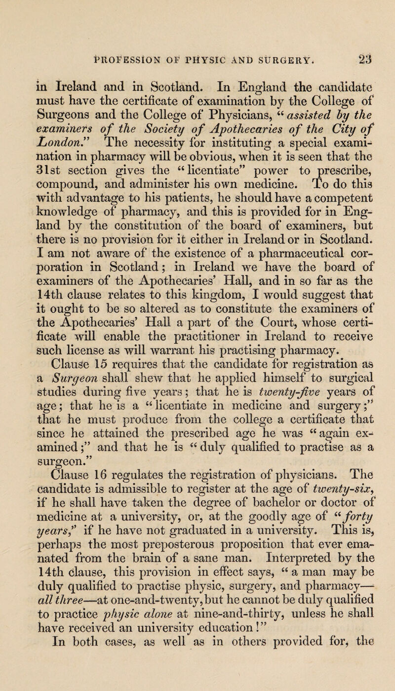 in Ireland and in Scotland. In England the candidate must have the certificate of examination by the College of Surgeons and the College of Physicians, “ assisted by the examiners of the Society of Apothecaries of the City of London.” The necessity for instituting a special exami¬ nation in pharmacy will be obvious, when it is seen that the Slst section gives the “licentiate” power to prescribe, compound, and administer his own medicine. To do this with advantage to his patients, he should have a competent knowledge of pharmacy, and this is provided for in Eng¬ land by the constitution of the board of examiners, but there is no provision for it either in Ireland or in Scotland. I am not aware of the existence of a pharmaceutical cor¬ poration in Scotland; in Ireland we have the board of examiners of the Apothecaries’ Hall, and in so far as the 14th clause relates to this kingdom, I would suggest that it ought to be so altered as to constitute the examiners of the Apothecaries’ Hall a part of the Court, whose certi¬ ficate will enable the practitioner in Ireland to receive such license as will warrant his practising pharmacy. Clause 15 requires that the candidate for registration as a Surgeon shall shevf that he applied himself to surgical studies during five years; that he is twenty-jive years of age; that he is a “ licentiate in medicine and surgery that he must produce from the college a certificate that since he attained the prescribed age he was “again ex¬ amined and that he is “ duly qualified to practise as a surgeon.” Clause 16 regulates the registration of physicians. The candidate is admissible to register at the age of twenty-six^ if he shall have taken the degree of bachelor or doctor of medicine at a university, or, at the goodly age of forty years j if he have not graduated in a university. This is, perhaps the most preposterous proposition that ever ema¬ nated from the brain of a sane man. Interpreted by the 14th clause, this provision in effect says, “ a man may be duly qualified to practise physic, surgery, and pharmacy—• all three—-at one-and-twenty, but he cannot be duly qualified to practice physic alone at nine-and-thirty, unless he shall have received an university education !” In both cases, as well as in others provided for, the