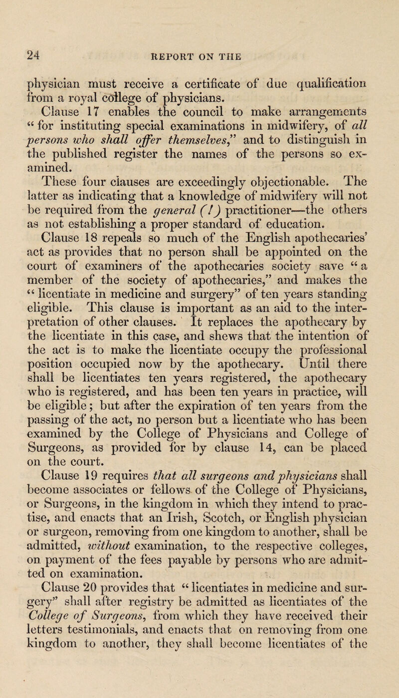 physician must receive a certificate of due qualification from a royal coilege of physicians. Clause 17 enables the council to make arrangements for instituting special examinations in midwifery, of all persons rioho shall offer themselves^' and to distinguish in the published register the names of the persons so ex¬ amined. These four clauses are exceedingly objectionable. The latter as indicating that a knowledge of midwifery will not be required from the general (/) practitioner—the others as not establishing a proper standard of education. Clause 18 repeals so much of the English apothecaries’ act as provides that no person shall be appointed on the court of examiners of the apothecaries society save “ a member of the society of apothecaries,” and makes the ‘‘ licentiate in medicine and surgery” of ten years standing eligible. This clause is important as an aid to the inter¬ pretation of other clauses. It replaces the apothecary by the licentiate in this case, and shews that the intention of the act is to make the licentiate occupy the professional position occupied now by the apothecary, lliitil there shall be licentiates ten years registered, the apothecary who is registered, and has been ten years in practice, wiil be eligible; but after the expiration of ten years from the passing of the act, no person but a licentiate w^ho has been examined by the College of Physicians and College of Surgeons, as provided for by clause 14, can be placed on the court. Clause 19 requires that all surgeons and physicians shall become associates or fellows of the College of Physicians, or Surgeons, in the kingdom in which they intend to prac¬ tise, and enacts that an Irish, Scotch, or English physician or surgeon, removing from one kingdom to another, shall be admitted, without examination, to the respective colleges, on payment of the fees payable by persons who are admit¬ ted on examination. Clause 20 provides that “ licentiates in medicine and sur¬ gery’’ shall after registry be admitted as licentiates of the College of Surgeons^ from which they have received their letters testimonials, and enacts that on removing from one kingdom to another, they shall become licentiates of the