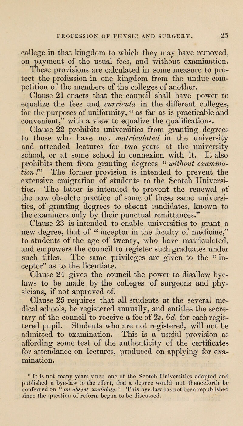 college in that kingdom to which they may have removed, on payment of the usual fees, and without examination. These provisions are calculated in some measure to pro¬ tect the profession in one kingdom from the undue com¬ petition of the members of the colleges of another. Clause 21 enacts that the council shall have power to equalize the fees and curricula in the diiferent colleges, for the purposes of uniformity, “ as far as is practicable and convenient,’’ with a view to equalize the qualifications. Clause 22 prohibits universities from granting degrees to those who have not matriculated in the university and attended lectures for two years at the university school, or at some school in connexion with it. It also prohibits them from granting degrees ‘‘ without examina¬ tion I” The former provision is intended to prevent the extensive emigration of students to the Scotch Universi¬ ties. The latter is intended to prevent the renewal of the now obsolete practice of some of these same universi¬ ties, of granting degrees to absent candidates, known to the examiners only by their punctual remittances.* Clause 23 is intended to enable universities to grant a new degree, that of “ inceptor in the faculty of medicine,” to students of the age of twenty, who have matriculated, and empowers the council to register such graduates under such titles. The same privileges are given to the “ in¬ ceptor” as to the licentiate. Clause 24 gives the council the power to disallow bye¬ laws to be made by the colleges of surgeons and phy¬ sicians, if not approved of. Clause 25 requires that all students at the several me¬ dical schools, be registered annually, and entitles the secre¬ tary of the council to receive a fee of 2^. 6d. for each regis¬ tered pupil. Students who are not registered, will not be admitted to examination. This is a useful provision as affording some test of the authenticity of the certificates for attendance on lectures, produced on applying for exa¬ mination. * It is not many years since one of the Scotch Universities adopted and published a bye-law to the effect, that a degree would not thenceforth be conferred on “an absent candidate.” This bye-law has not been republished since the question of reform began to be discussed.