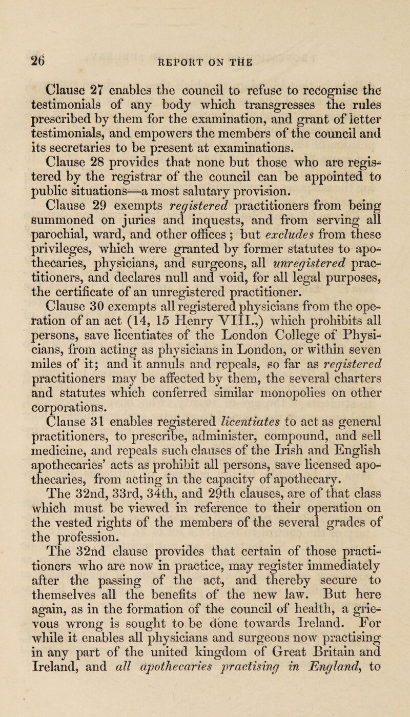 Clause 27 enables the council to refuse to recognise the testimonials of any body which transgresses the rules prescribed by them for the examination, and grant of letter testimonials, and empowers the members of the council and its secretaries to be present at examinations. Clause 28 provides that- none but those who are regis¬ tered by the registrar of the council can be appointed to public situations—a most salutary provision. Clause 29 exempts registered practitioners from being summoned on juries and inquests, and from serving all parochial, ward, and other offices ; but excludes from these privileges, which were granted by former statutes to apo¬ thecaries, physicians, and siu'geons, all unregistered prac¬ titioners, and declares null and void, for all legal purposes^ the certificate of an unregistered practitioner. Clause 30 exempts all registered physicians from the ope¬ ration of an act (14, 15 Henry VIII.,) which prohibits all persons, save licentiates of the London College of Physi¬ cians, from acting as physicians in London, or within seven miles of it; and it annuls and repeals, so far as registered practitioners may be affected by them, the several charters and statutes which conferred similar monopolies on other corporations. Clause 31 enables registered licentiates to act as general practitioners, to prescribe, administer, compound, and sell medicine, and repeals such clauses of the Irish and English apothecaries’ acts as prohibit all persons, save licensed apo¬ thecaries, from acting in the capacity of apothecary. The 32nd, 33rd, 34th, and 29th clauses, are of that class which must be viewed in reference to their operation on the vested rights of the members of the several grades of the profession. The 32nd clause provides that certain of those practi¬ tioners who are now in practice, may register immediately after the passing of the act, and thereby secure to themselves all the benefits of the new law. But here again, as in the formation of the council of health, a grie¬ vous wrong is sought to be done towards Ireland. For while it enables all physicians and surgeons now practising in any part of the united kingdom of Great Britain and Ireland, and all apothecaries practising in England, to