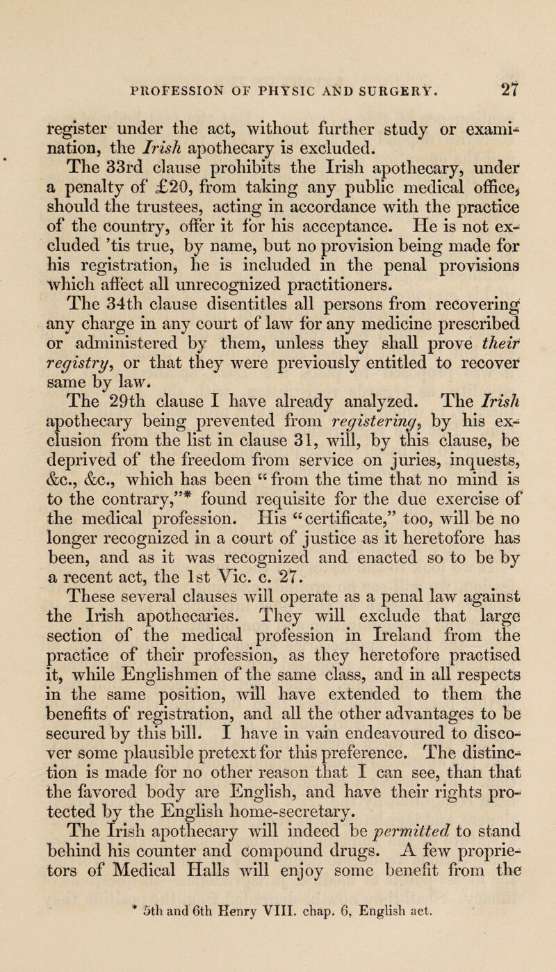 register under the act, without further study or exami¬ nation, the Irish apothecary is excluded^ The 33rd clause prohibits the Irish apothecary, under a penalty of £20, from taking any public medical office^ should the trustees, acting in accordance with the practice of the country, offer it for his acceptance. He is not ex¬ cluded ’tis true, by name, but no provision being made for his registration, he is included in the penal provisions which affect all unrecognized practitioners. The 34th clause disentitles all persons from recovering any charge in any court of law for any medicine prescribed or administered by them, unless they shall prove their registry^ or that they were previously entitled to recover same by law. The 29th clause I have already analyzed. The Irish apothecary being prevented from registering^ by his ex¬ clusion from the list in clause 31, will, by this clause, be deprived of the freedom from service on juries, inquests, &c., &c., which has been “ from the time that no mind is to the contrary,”* found requisite for the due exercise of the medical profession. His “certificate,” too, will be no longer recognized in a court of justice as it heretofore has been, and as it was recognized and enacted so to be by a recent act, the 1st Vic. c. 27. These several clauses will operate as a penal law against the Irish apothecaries. They will exclude that large section of the medical profession in Ireland from the practice of their profession, as they heretofore practised it, while Englishmen of the same class, and in all respects in the same position, will have extended to them the benefits of registration, and all the other advantages to be secured by this bill. I have in vain endeavoured to disco¬ ver some plausible pretext for this preference. The distinc¬ tion is made for no other reason that I can see, than that the favored body are English, and have their rights pro¬ tected by the English home-secretary. The Irish apothecary will indeed be permitted to stand behind his counter and compound drugs. A few proprie¬ tors of Medical Halls will enjoy some benefit from the 5th and 6th Henry VIII. chap. 6, English act.