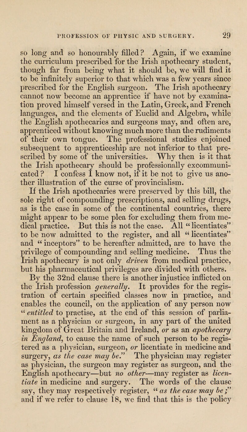 SO long and so honourably filled ? Again, if we examine the curriculum prescribed for the Irish apothecary student, though far from being what it should be, we will find it to be infinitely superior to that which was a few years since prescribed for the English surgeon. The Irish apothecary cannot now become an apprentice if have not by examina¬ tion proved himself versed in the Latin, Greek, and French languages, and the elements of Euclid and Algebra, while the English apothecaries and surgeons may, and often are, apprenticed without knowing much more than the rudiments of them own tongue. The professional studies enjoined subsequent to apprenticeship are not inferior to that pre¬ scribed by some of the universities. Why then is it that the Irish apothecary should be professionally excommuni¬ cated ? I confess I know not, if it be not to give us ano¬ ther illustration of the curse of provincialism. If the Irish apothecaries were preserved by this bill, the sole right of compounding prescriptions, and selling drugs, as is the case in some of the continental countries, there might appear to be some plea for excluding them from me¬ dical practice. But this is not the case. All “ licentiates” to be now admitted to the register, and all “ licentiates” and “ inceptors” to be hereafter admitted, are to have the privilege of compounding and selling medicine. Thus the Irish apothecary is not only driven from medical practice, but his pharmaceutical privileges are divided with others. By the 32nd clause there is another injustice inflicted on the Irish profession generally. It provides for the regis¬ tration of certain specified classes now in practice, and enables the council, on the application of any person now entitled to practise, at the end of this session of parlia¬ ment as a physician or surgeon, in any part of the united kingdom of Great Britain and Ireland, or as an apothecary in England, to cause the name of such person to be regis¬ tered as a physician, surgeon, or licentiate in medicine and surgery, as the case may be’ The physician may register as physician, the surgeon may register as surgeon, and the English apothecary—but no other—may register as licen¬ tiate in medicine and surgery. The words of the clause say, they may respectively register, ‘‘ as the case may he;' and if we refer to clause 18, we find that this is the policy