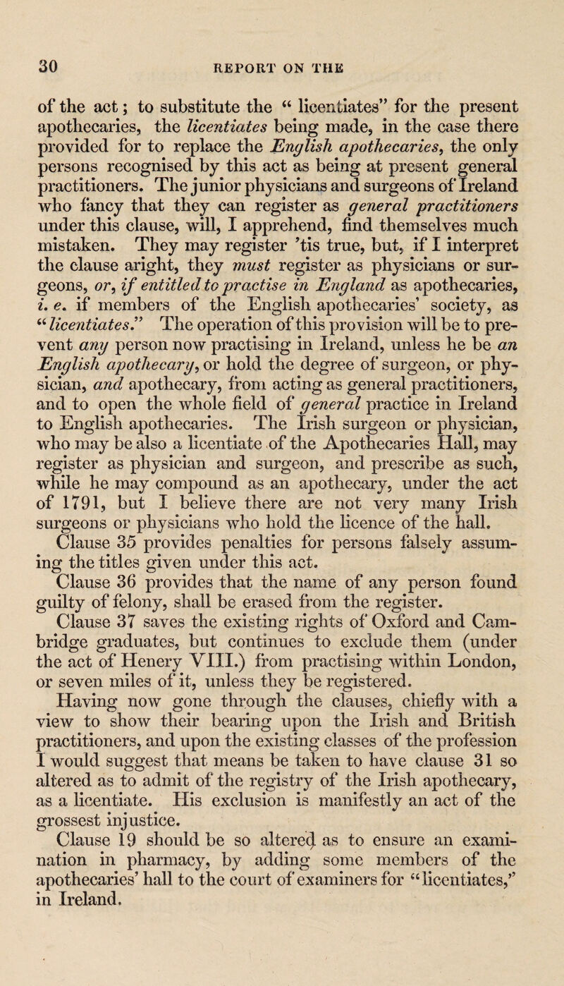 of the act; to substitute the “ licentiates” for the present apothecaries, the licentiates being made, in the case there provided for to replace the English apothecaries^ the only persons recognised by this act as being at present general practitioners. The junior physicians and surgeons of Ireland who fancy that they can register as general practitioners under this clause, will, I apprehend, find themselves much mistaken. They may register ’tis true, but, if I interpret the clause aright, they must register as physicians or sur^ geons, or, if entitled to practise in England as apothecaries, L e. if members of the English apothecaries’ society, as “ licentiates’' The operation of this provision will be to pre¬ vent any person now practising in Ireland, unless he be an English apothecary^ or hold the degree of surgeon, or phy¬ sician, and apothecary, from acting as general practitioners, and to open the whole field of general practice in Ireland to English apothecaries. The Irish surgeon or physician, who may be also a licentiate of the Apothecaries Hall, may register as physician and surgeon, and prescribe as such, while he may compound as an apothecary, under the act of 1791, but I believe there are not very many Irish surgeons or physicians who hold the licence of the hall. Clause 35 provides penalties for persons falsely assum¬ ing the titles given under this act. Clause 36 provides that the name of any person found guilty of felony, shall be erased from the register. Clause 37 saves the existing rights of Oxford and Cam¬ bridge graduates, but continues to exclude them (under the act of Henery VIII.) from practising within London, or seven miles of it, unless they be registered. Having now gone through the clauses, chiefly with a view to show their bearing upon the Irish and British practitioners, and upon the existing classes of the profession I would suggest that means be taken to have clause 31 so altered as to admit of the registry of the Irish apothecary, as a licentiate. His exclusion is manifestly an act of the grossest injustice. Clause 19 should be so altered as to ensure an exami¬ nation in pharmacy, by adding some members of the apothecaries’ hall to the court of examiners for “licentiates,’’ in Ireland.