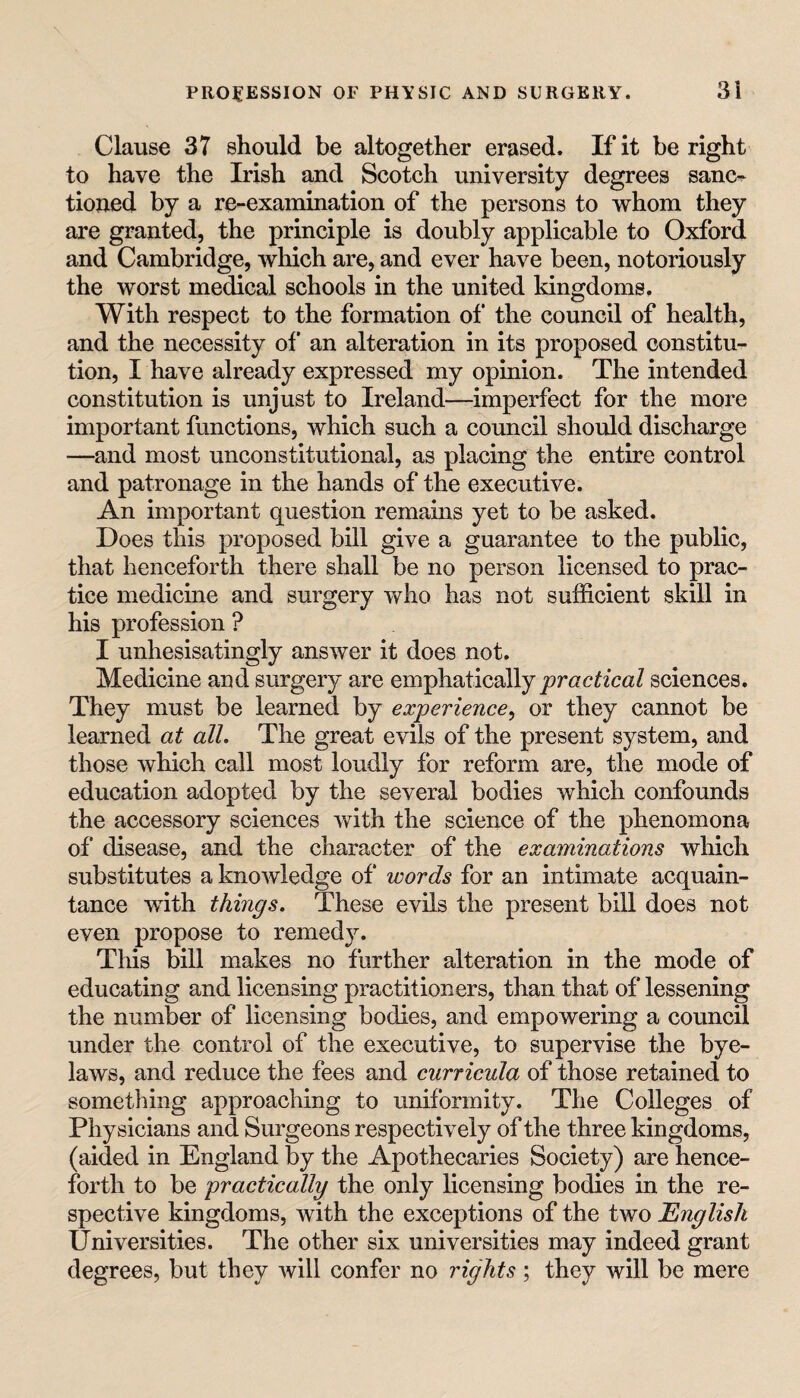 Clause 37 should be altogether erased. If it be right to have the Irish and Scotch university degrees sanc^ tioned by a re-exainination of the persons to whom they are granted, the principle is doubly applicable to Oxford and Cambridge, which are, and ever have been, notoriously the worst medical schools in the united kingdoms. With respect to the formation of the council of health, and the necessity of an alteration in its proposed constitu¬ tion, I have already expressed my opinion. The intended constitution is unjust to Ireland^—imperfect for the more important functions, which such a council should discharge —and most unconstitutional, as placing the entire control and patronage in the hands of the executive. An important question remains yet to be asked. Does this proposed bill give a guarantee to the public, that henceforth there shall be no person licensed to prac¬ tice medicine and surgery who has not sufficient skill in his profession ? I unhesisatingly answer it does not. Medicine and surgery are emphatically sciences. They must be learned by experience^ or they cannot be learned at all. The great evils of the present system, and those which call most loudly for reform are, the mode of education adopted by the several bodies which confounds the accessory sciences with the science of the phenomena of disease, and the character of the examinations which substitutes a knowledge of words for an intimate acquain¬ tance with things. These evils the present bill does not even propose to remedy. This bill makes no further alteration in the mode of educating and licensing practitioners, than that of lessening the number of licensing bodies, and empowering a council under the control of the executive, to supervise the bye¬ laws, and reduce the fees and curricula of those retained to something approaching to uniformity. The Colleges of Physicians and Surgeons respectively of the three kingdoms, (aided in England by the Apothecaries Society) are hence¬ forth to be practically the only licensing bodies in the re¬ spective kingdoms, with the exceptions of the two English Universities. The other six universities may indeed grant degrees, but they will confer no rights; they will be mere