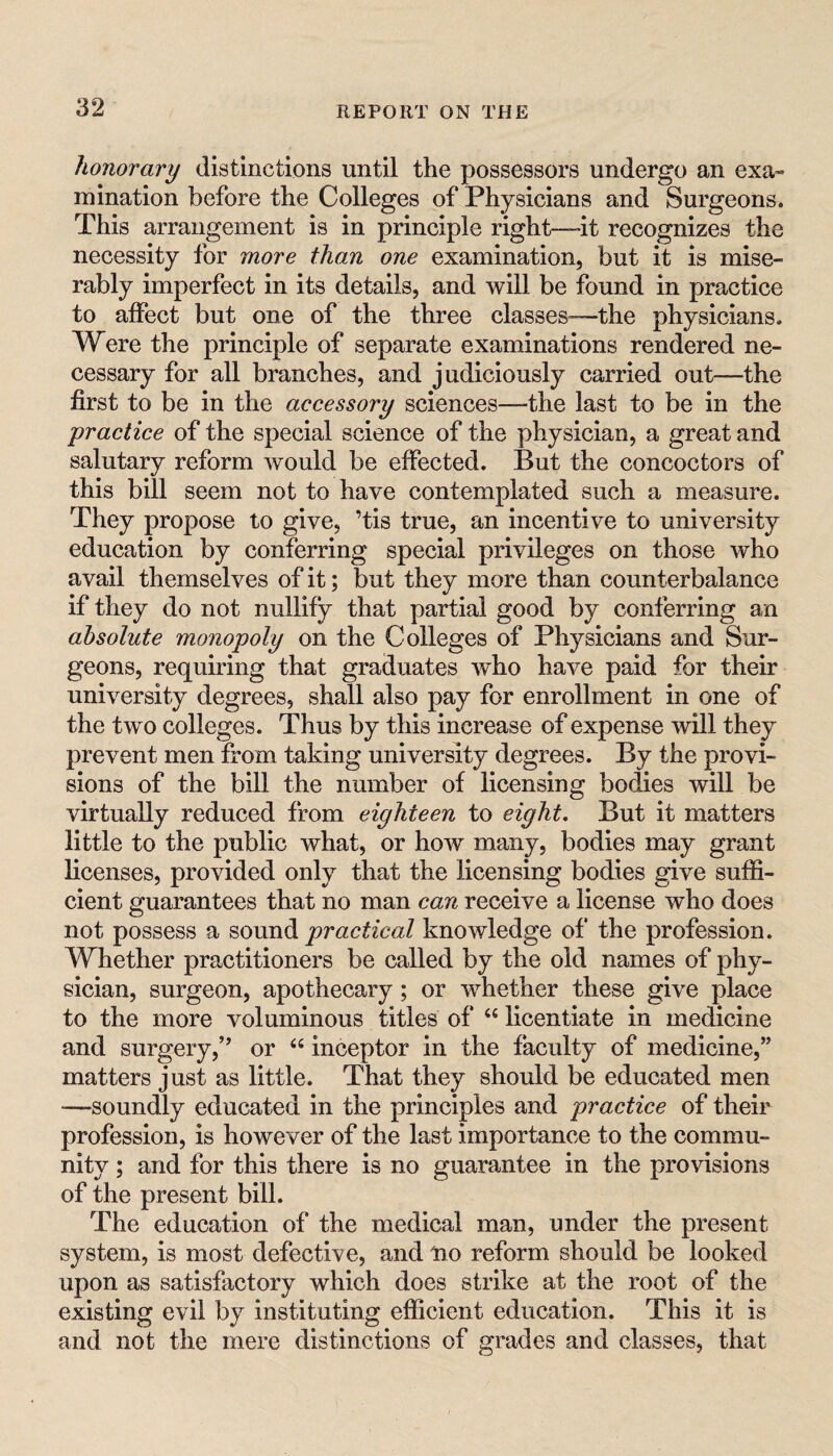 honorary distinctions until the possessors undergo an exa« mlnation before the Colleges of Physicians and Surgeons. This arrangement is in principle right—-it recognizes the necessity for more than one examination, but it is mise¬ rably imperfect in its details, and will be found in practice to affect but one of the three classes-—the physicians. Were the principle of separate examinations rendered ne¬ cessary for all branches, and judiciously carried out—the first to be in the accessory sciences—-the last to be in the practice of the special science of the physician, a great and salutary reform would be effected. But the concoctors of this bill seem not to have contemplated such a measure. They propose to give, ’tis true, an incentive to university education by conferring special privileges on those who avail themselves of it; but they more than counterbalance if they do not nullify that partial good by conferring an absolute monopoly on the Colleges of Physicians and Sur¬ geons, requiring that graduates who have paid for their university degrees, shall also pay for enrollment in one of the two colleges. Thus by this increase of expense will they prevent men from taking university degrees. By the provi¬ sions of the bill the number of licensing bodies will be virtually reduced from eighteen to eight. But it matters little to the public what, or hoAV many, bodies may grant licenses, provided only that the licensing bodies give suffi¬ cient guarantees that no man can receive a license who does not possess a sound practical knowledge of the profession. Whether practitioners be called by the old names of phy¬ sician, surgeon, apothecary; or whether these give place to the more voluminous titles of “ licentiate in medicine and surgery,” or “ inceptor in the faculty of medicine,” matters just as little. That they should be educated men —soundly educated in the principles and practice of their profession, is however of the last importance to the commu¬ nity ; and for this there is no guarantee in the provisions of the present bill. The education of the medical man, under the present system, is most defective, and lio reform should be looked upon as satisfactory which does strike at the root of the existing evil by instituting efficient education. This it is and not the mere distinctions of grades and classes, that