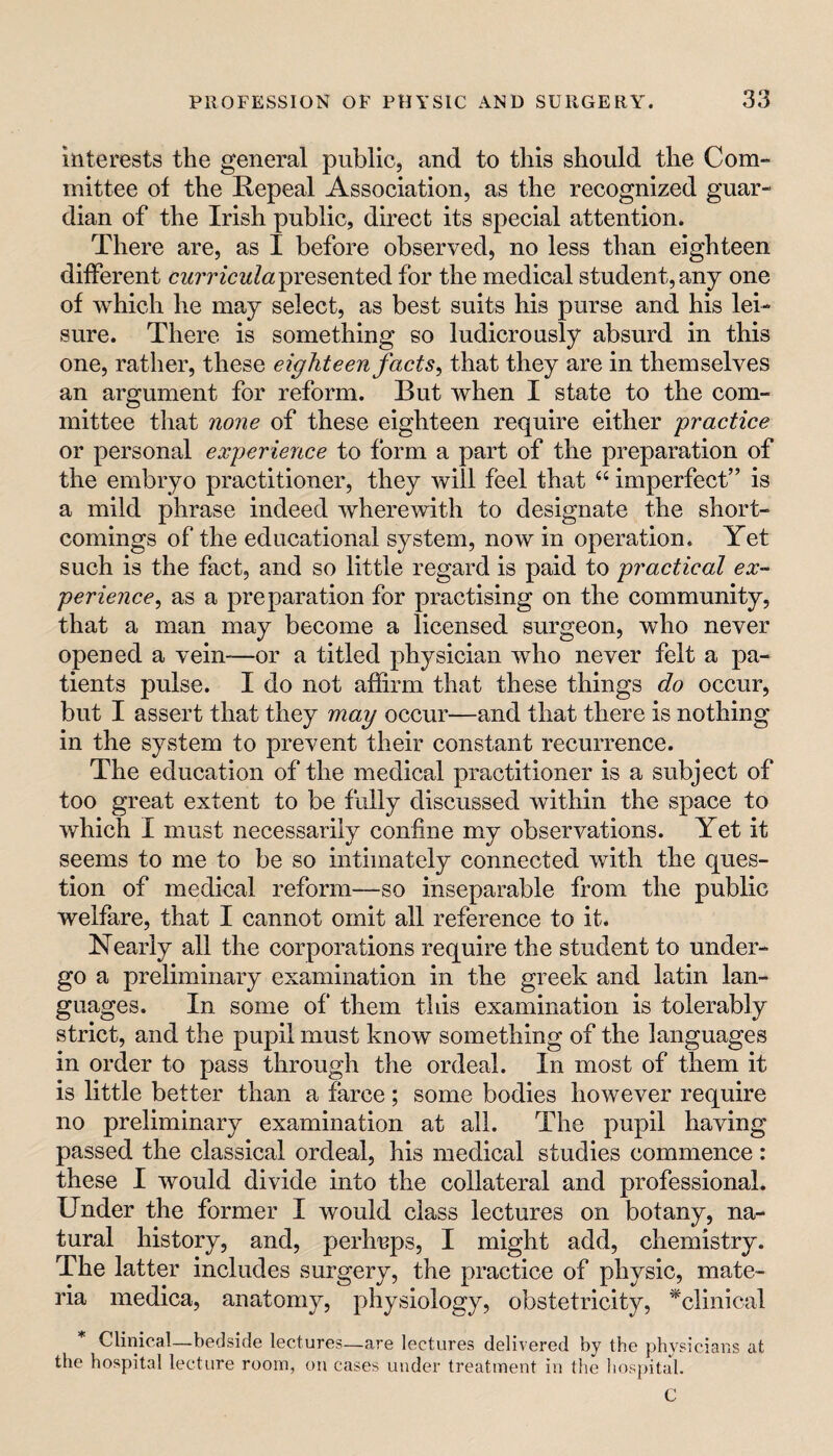 interests the general public, and to this should the Com¬ mittee of the Repeal Association, as the recognized guar¬ dian of the Irish public, direct its special attention. There are, as I before observed, no less than eighteen different presented for the medical student, any one of which he may select, as best suits his purse and his lei¬ sure. There is something so ludicrously absurd in this one, rather, these eighteen facts ^ that they are in themselves an argument for reform. But when I state to the com¬ mittee that none of these eighteen require either practice or personal experience to form a part of the preparation of the embryo practitioner, they will feel that “ imperfect” is a mild phrase indeed wherewith to designate the short¬ comings of the educational system, now in operation. Yet such is the fact, and so little regard is paid to practical ex¬ perience, as a preparation for practising on the community, that a man may become a licensed surgeon, who never opened a vein-—or a titled physician who never felt a pa¬ tients pulse. I do not affirm that these things do occur, but I assert that they may occur—and that there is nothing in the system to prevent their constant recurrence. The education of the medical practitioner is a subject of too great extent to be fully discussed within the space to which I must necessarily confine my observations. Yet it seems to me to be so intimately connected with the ques¬ tion of medical reform—so inseparable from the public welfare, that I cannot omit all reference to it. Nearly all the corporations require the student to under¬ go a preliminary examination in the greek and latin lan¬ guages. In some of them this examination is tolerably strict, and the pupil must know something of the languages in order to pass through the ordeal. In most of them it is little better than a farce; some bodies however require no preliminary examination at all. The pupil having passed the classical ordeal, his medical studies commence: these I would divide into the collateral and professional. Under the former I would class lectures on botany, na¬ tural history, and, perhnps, I might add, chemistry. The latter includes surgery, the practice of physic, mate¬ ria medica, anatomy, physiology, obstetricity, '^clinical * Clinical—bedside lectures—are lectures delivered by the physicians at the hospital lecture room, on cases under treatment in the liospital. C