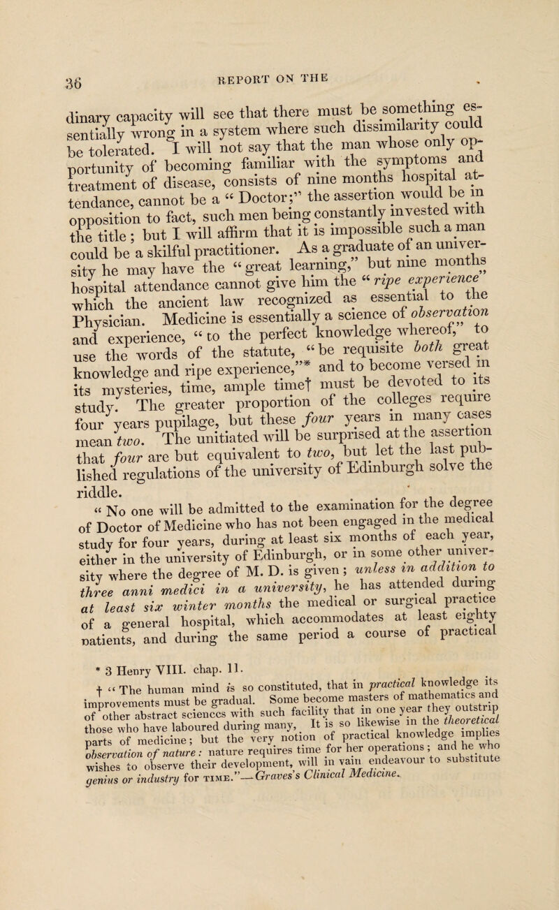 dinary capacity will see that there sentially Avrong in a system where such dissimilarity cou be tolerated. I will Lt say that the man whose only op¬ portunity of becoming familiar with the symptoms an treatment of disease, consists of nine months hospital a^ tendance, cannot be a “ Doctor;” the assertion would be in opposition to fact, such men being constantly invested with the title ; but I will affirm that it is impossible such a man could be a skilful practitioner. As a graduate of an umvei-- sity he may have the “ great learning, but nine months hospital attendance cannot give hini the “ npe which the ancient law recognized as essential to the Physician. Medicine is essentially a science of observation and experience, “ to the perfect IfO^l^^ge ivheraof to use the words of the statute, “ be requisite both great knowledge and ripe experience,”* and its mysteries, time, ample timet must be devoted to its study. The greater proportion of the colleges requi four years pupilage, but these four years in many cases ineanLo. ^tL unitiated will be surprised at the assertion that four are but equivalent to_too, but let the last p fished regulations of the university of Edinburgh solve the nddlc* « No one will be admitted to the examination for the degree of Doctor of Medicine who has not been engaged m the medical study for four years, during at least six months of each year, either in the unWersity of Edinburgh, or in some other univer¬ sity where the degree of M. D. is given ; untess in addition to three anni medici in a university, he has attended during at least six winter months the medical or surgical practice of a general hospital, which accommodates at least eighty natients, and during the same period a course of practical * 3 Henry VIII. chap. II. + “ The human mind h so constituted, that in practical knowledge its improvements must be gradual. Some become masters of mathematics and o7other abstract sciences with such facility that in one year they outstrip “hose who ha^laboured during many,. It is so 'it?*- Darts of medicine; but the very notion of practical knowledge implies Ermto of nature : nature reqires time for her operations ; and he who wishes to observe their development,, will in yarn endeavour to substitute genius or industry for time.”—Graties s Clinical Medicine.