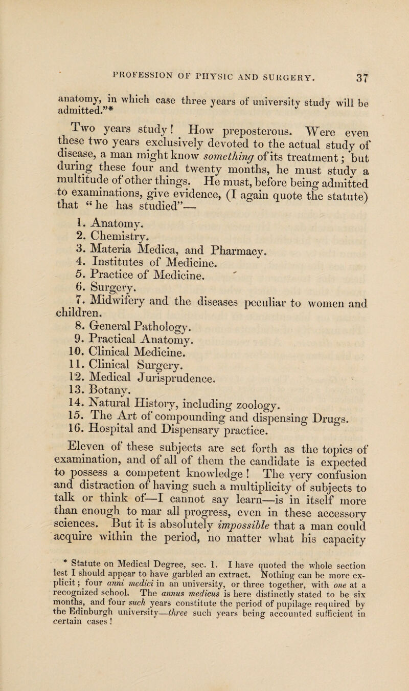 anatomy, in which case three years of university study will be admitted.”* Two years study! How preposterous. Were even these two years exclusively devoted to the actual study of disease, a man might know something of its treatment; but duiing these four and twenty months, he must studv a multitude of other things. He must, before being admitted to examinations, give evidence, (I again quote the statute) that “he has studied”— v ) 1. Anatomy. 2. Chemistry. 3. Materia Medica, and Pharmacy. 4. Institutes of Medicine. 5. Practice of Medicine. 6. Surgery. 7. Midwifery and the diseases peculiar to women and children. 8. General Pathology. 9. Practical Anatomy. 10. Clinical Medicine. 11. Clinical Surgery. 12. Medical Jurisprudence. 13. Botany, 14. Natural History, including zoology. 15. The Art of compounding and dispensing Drugs. 16. Hospital and Dispensary practice. Eleven of these subjects are set forth as the topics of examination, and of all of them the candidate is expected to possess a competent knowledge I The very confusion and distraction of having such a multiplicity of subjects to talk or think of—I cannot say learn—is in itself more than enough to^ mar all progress, even in these accessory sciences. But it is absolutely impossible that a man could acquire within the period, no matter what his capacity * Statute on Medical Degree, sec. 1. I have quoted the whole section lest I should appear to have garbled an extract. Nothing can be more ex¬ plicit; four anni mediciva an university, or three together, with one at a recognized school. The annus medicus is here distinctly stated to be six months, and four such years constitute the period of pupilage required by the Edinburgh university—three such years being accounted sufficient in certain cases I