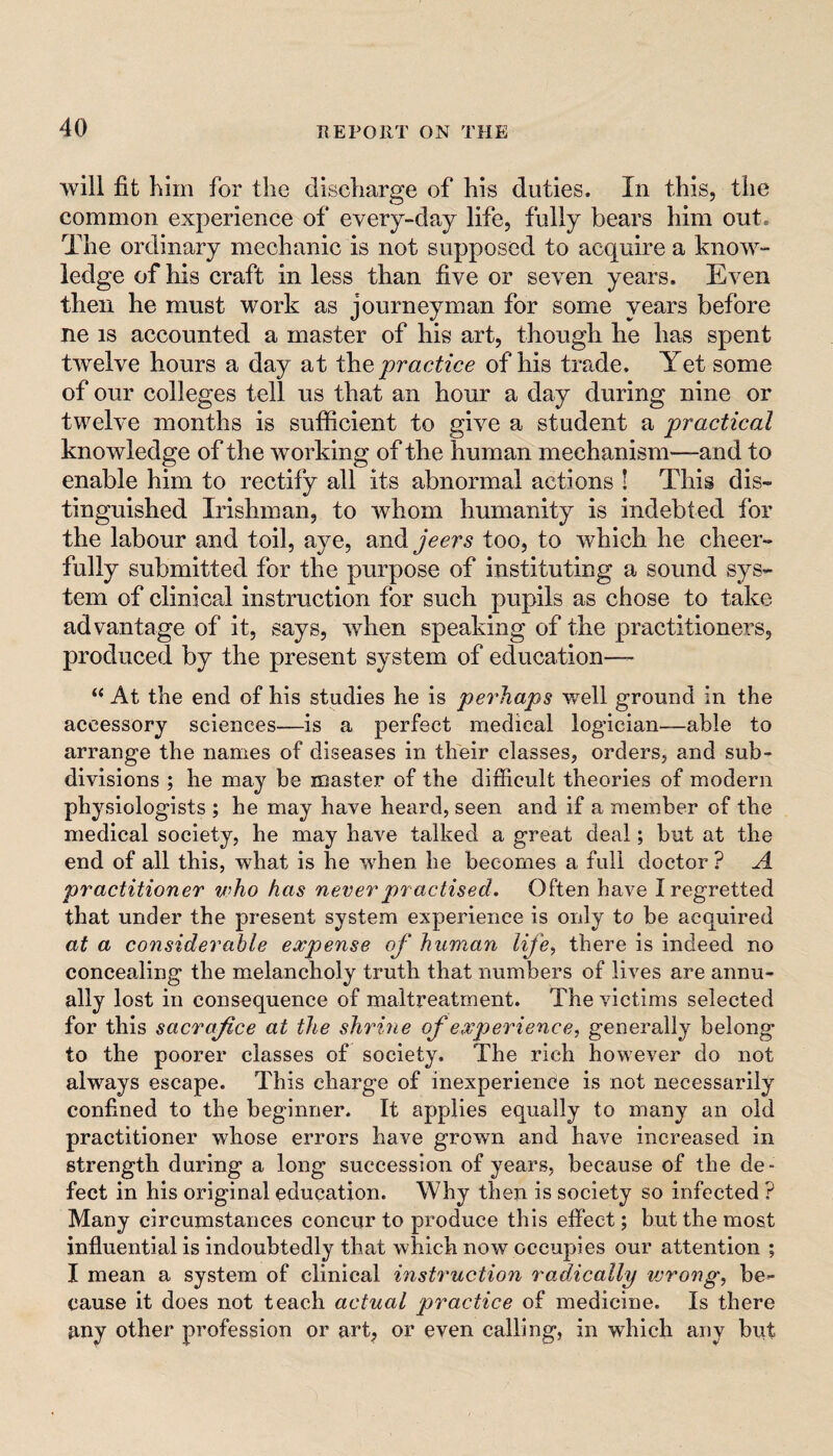 ■will fit him for the discharge of his duties. In this, the common experience of every-day life, fully bears him out. The ordinary mechanic is not supposed to acquire a kno^w- ledge of his craft in less than five or seven years. Even then he must work as journeyman for some years before ne IS accounted a master of his art, though he has spent twelve hours a day at practice of his trade. Yet some of our colleges tell us that an hour a day during nine or twelve months is sufficient to give a student a practical knowledge of the working of the human mechanism—and to enable him to rectify all its abnormal actions ! This dis¬ tinguished Irishman, to whom humanity is indebted for the labour and toil, aye, andyccr^ too, to which he cheer¬ fully submitted for the purpose of instituting a sound sys¬ tem of clinical instruction for such pupils as chose to take advantage of it, says, when speaking of the practitioners, produced by the present system of education—- “ At the end of his studies he is perhaps well ground in the accessory sciences—is a perfect medical logician—able to arrange the names of diseases in their classes, orders, and sub¬ divisions ; he may be master of the difficult theories of modern physiologists ; he may have heard, seen and if a member of the medical society, he may have talked a great deal; but at the end of all this, what is fie when he becomes a full doctor ? A practitioner who has never practised. Often have I regretted that under the present system experience is only to be acquired at a considerable expense of human life^ there is indeed no concealing the melancholy truth that numbers of lives are annu¬ ally lost in consequence of maltreatment. The victims selected for this sacrafice at the shrine of experience generally belong to the poorer classes of society. The rich however do not always escape. This charge of inexperience is not necessarily confined to the beginner. It applies equally to many an old practitioner whose errors have grown and have increased in strength during a long succession of years, because of the de¬ fect in his original education. Why then is society so infected ? Many circumstances concur to produce this effect; but the most influential is indoubtedly that which now occupies our attention ; I mean a system of clinical instruction radically wrong, be¬ cause it does not teach actual practice of medicine. Is there any other profession or art, or even calling, in which any but