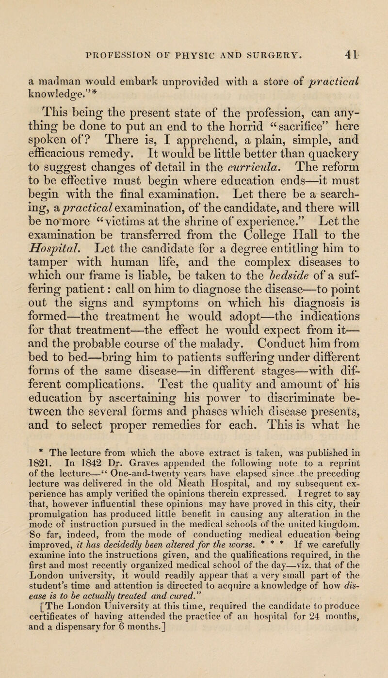 a madman would embark unprovided with a store of practical knowledge.”* This being the present state of the profession, can any¬ thing be done to put an end to the horrid “sacrifice” here spoken of? There is, I apprehend, a plain, simple, and efficacious remedy. It would be little better than quackery to suggest changes of detail in the curricula. The reform to be effective must begin where education ends—it must begin with the final examination. Let there be a search¬ ing, a 'practical examination, of the candidate, and there will be no more “victims at the shrine of experience.” Let the examination be transferred from the College Hall to the Hospital. Let the candidate for a degree entitling him to tamper with human life, and the complex diseases to which our frame is liable, be taken to the bedside of a suf¬ fering patient: call on him to diagnose the disease—to point out the signs and symptoms on which his diagnosis is formed—the treatment he would adopt—the indications for that treatment—the effect he Avould expect from it— and the probable course of‘ the malady. Conduct him from bed to bed—bring him to patients suffering under different forms of the same disease—in different stages—with dif¬ ferent complications. Test the quality and amount of his education by ascertaining his power to discriminate be¬ tween the several forms and phases which disease presents, and to select proper remedies for each. This is what he * The lecture from which the above extract is taken, was published in 1821. In 1842 Dr. Graves appended the following note to a reprint of the lecture—“ One-and-twenty years have elapsed since the preceding lecture was delivered in the old Meath Hospital, and my subsequent ex¬ perience has amply verified the opinions therein expressed. I regret to say that, however influential these opinions may have proved in this city, their promulgation has produced little benefit in causing any alteration in the mode of instruction pursued in the medical schools of the united kingdom. So far, indeed, from the mode of conducting medical education being improved, it has decidedly been altered for the worse. * * * If we carefully examine into the instructions given, and the qualifications required, in the first and most recently organized medical school of the day—viz. that of the London university, it would readily appear that a very small part of the student’s time and attention is directed to acquire a knowledge of how dis¬ ease is to be actually treated and cured.” [The London University at this time, required the candidate to produce certificates of having attended the practice of an hospital for 24 months, and a dispensary for 6 months.]