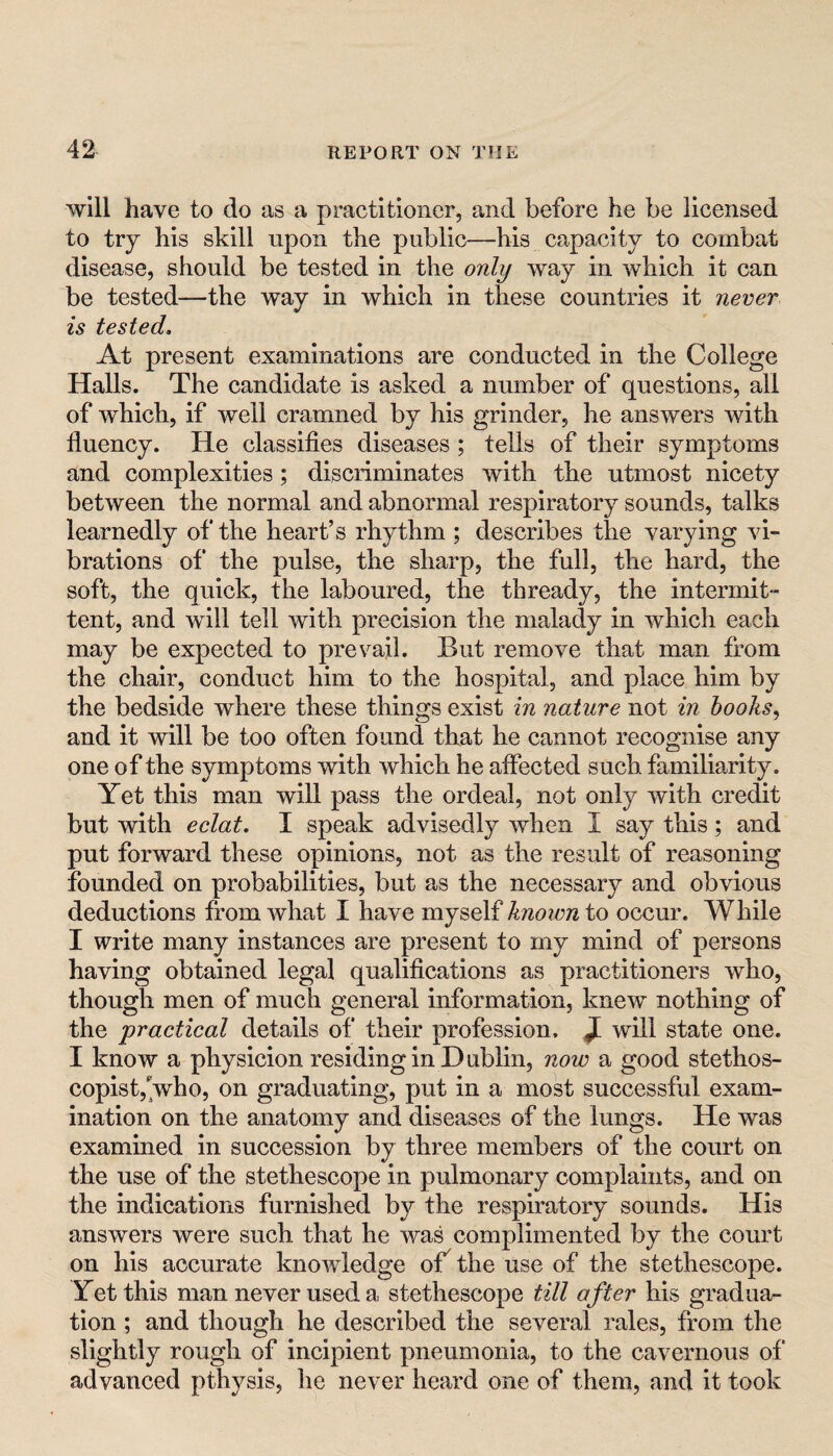 will have to do as a practitioner, and before he be licensed to try his skill upon the public—his capacity to combat disease, should be tested in the only way in which it can be tested—the way in which in these countries it never is tested. At present examinations are conducted in the College Halls. The candidate is asked a number of questions, all of which, if well cramned by his grinder, he answers with fluency. He classifies diseases; tells of their symptoms and complexities; discriminates with the utmost nicety between the normal and abnormal respiratory sounds, talks learnedly of the heart’s rhythm ; describes the varying vi¬ brations of the pulse, the sharp, the full, the hard, the soft, the quick, the laboured, the thready, the intermit¬ tent, and will tell with precision the malady in which each may be expected to prevail. But remove that man from the chair, conduct him to the hospital, and place him by the bedside where these things exist in nature not in hooks^ and it will be too often found that he cannot recognise any one of the symptoms with which he affected such familiarity. Yet this man will pass the ordeal, not only with credit but with eclat. I speak advisedly when I say this; and put forward these opinions, not as the result of reasoning founded on probabilities, but as the necessary and obvious deductions from what I have myself known to occur. While I write many instances are present to my mind of persons having obtained legal qualifications as practitioners who, though men of much general information, knew nothing of the practical details of their profession. J[ will state one. I know a physicion residing in Dublin, now a good stethos- copist,Vho, on graduating, put in a most successful exam¬ ination on the anatomy and diseases of the lungs. He was examined in succession by three members of the court on the use of the stethescope in pulmonary complaints, and on the indications furnished b}?- the respiratory sounds. His answers were such that he was complimented by the court on his accurate knowledge of^ the use of the stethescope. Yet this man never used a stethescope till after his gradua¬ tion ; and though he described the several rales, from the slightly rough of incipient pneumonia, to the cavernous of advanced pthysis, he never heard one of them, and it took