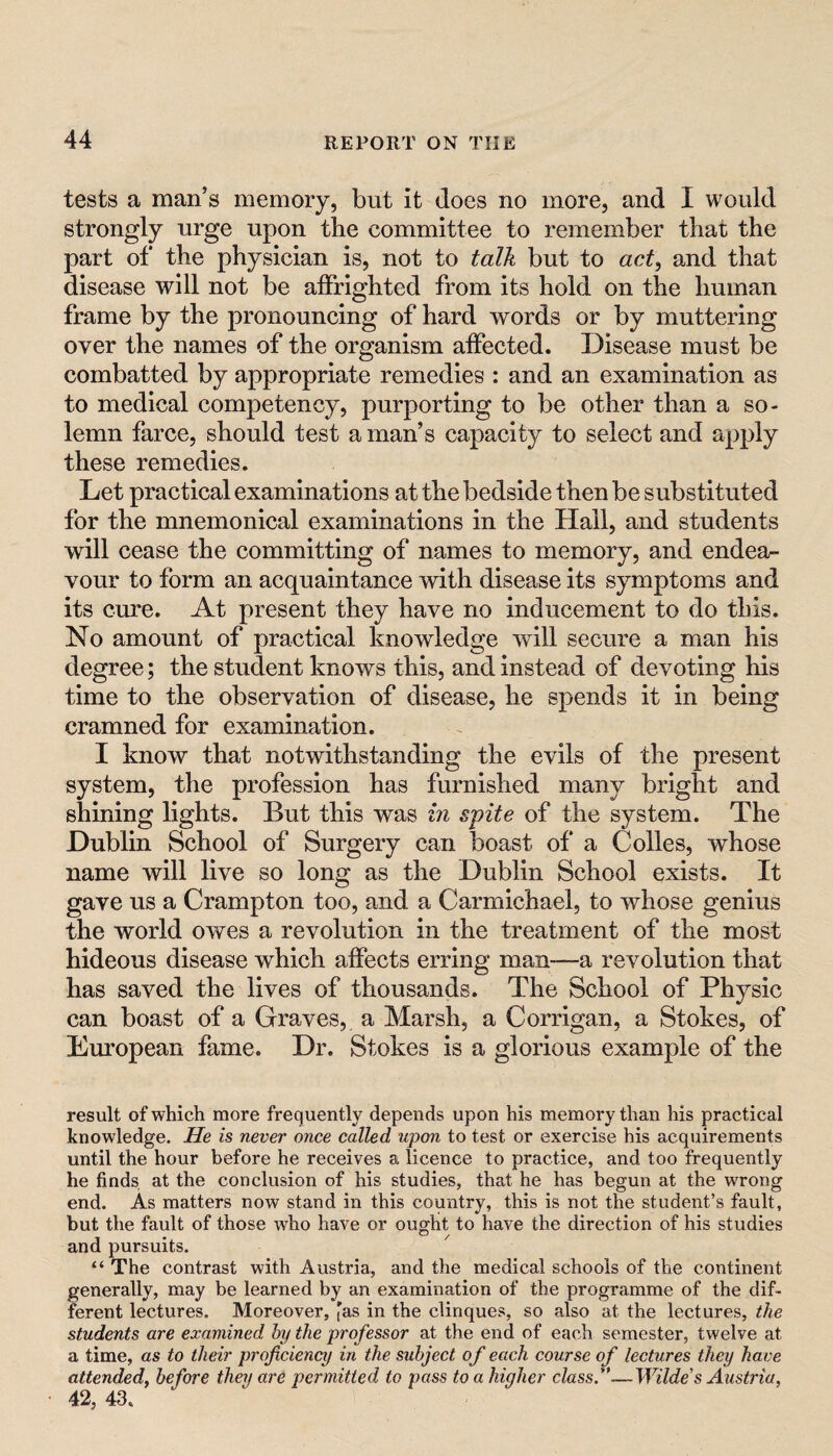 tests a man’s memory, but it does no more, and I would strongly urge upon the committee to remember that the part of the physician is, not to talk but to act^ and that disease will not be affrighted from its hold on the human frame by the pronouncing of hard words or by muttering over the names of the organism affected. Disease must be combatted by appropriate remedies : and an examination as to medical competency, purporting to be other than a so¬ lemn farce, should test a man’s capacity to select and apply these remedies. Let practical examinations at the bedside then be substituted for the mnemonical examinations in the Hail, and students will cease the committing of names to memory, and endea^ vour to form an acquaintance with disease its symptoms and its cure. At present they have no inducement to do this. No amount of practical knowledge will secure a man his degree; the student knows this, and instead of devoting his time to the observation of disease, he spends it in being cramned for examination. I know that notwithstanding the evils of the present system, the profession has furnished many bright and shining lights. But this was hi spite of the system. The Dublin School of Surgery can boast of a Colles, whose name will live so long as the Dublin School exists. It gave us a Crampton too, and a Carmichael, to whose genius the world owes a revolution in the treatment of the most hideous disease which affects erring man~a revolution that has saved the lives of thousands. The School of Physic can boast of a Graves, a Marsh, a Corrigan, a Stokes, of European fame. Dr. Stokes is a glorious example of the result of which more frequently depends upon his memory than his practical knowledge. He is never once called upon to test or exercise his acquirements until the hour before he receives a licence to practice, and too frequently he finds, at the conclusion of his studies, that he has begun at the wrong end. As matters now stand in this country, this is not the student’s fault, but the fault of those who have or ought to have the direction of his studies and pursuits. “ The contrast with Austria, and the medical schools of the continent generally, may be learned by an examination of the programme of the dif¬ ferent lectures. Moreover, 'as in the clinques, so also at the lectures, the students are examined by the professor at the end of each semester, twelve at a time, as to their proficiency in the subject of each course of lectures they have attended^ before they are permitted to pass to a higher class.''.— Wilde’s Austria, 42, 43.