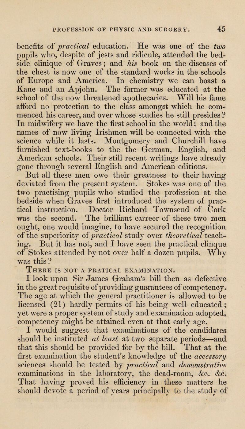 benefits of practical education. He was one of the two pupils who, despite of jests and ridicule, attended the bed¬ side clinique of Grraves; and his book on the diseases of the chest is now one of the standard works in the schools of Europe and America. In chemistry we can boast a Kane and an Apjohn. The former was educated at the school of the now threatened apothecaries. Will his fame afford no protection to the class amongst which he com¬ menced his career, and over whose studies he still presides ? In midwifery we have the first school in the world; and the names of now living Irishmen will be connected with the science while it lasts. Montgomery and Churchill have furnished text-books to the the German, English, and American schools. Their still recent writings have already gone through several English and American editions. But all these men owe their greatness to their having deviated from the present system. Stokes was one of the two practising pupils who studied the profession at the bedside when Graves first introduced the system of prac¬ tical instruction. Doctor Richard Townsend of Cork was the second. The brilliant carreer of these two men ought, one would imagine, to have secured the recognition of the superiority of practical study over theoretical teach¬ ing. But it has not, and I have seen the practical clinque of Stokes attended by not over half a dozen pupils. Why was this ? There is not a pratical examination. I look upon Sir James Graham’s bill then as defective in the great requisite of providing guarantees of competency. The age at which the general practitioner is allowed to be licensed (21) hardly permits of his being well educated; yet were a proper system of study and examination adopted, competency might be attained even at that early age. I would suggest that examinations of the candidates should be instituted at least at two separate periods—and that this should be provided for by the bill. That at the first examination the student’s knowledge of the accessory sciences should be tested by practical and demonstrative examinations in the laboratory, the dead-room, &c. &c. That having proved his efficiency in these matters he should devote a period of years principally to the study of