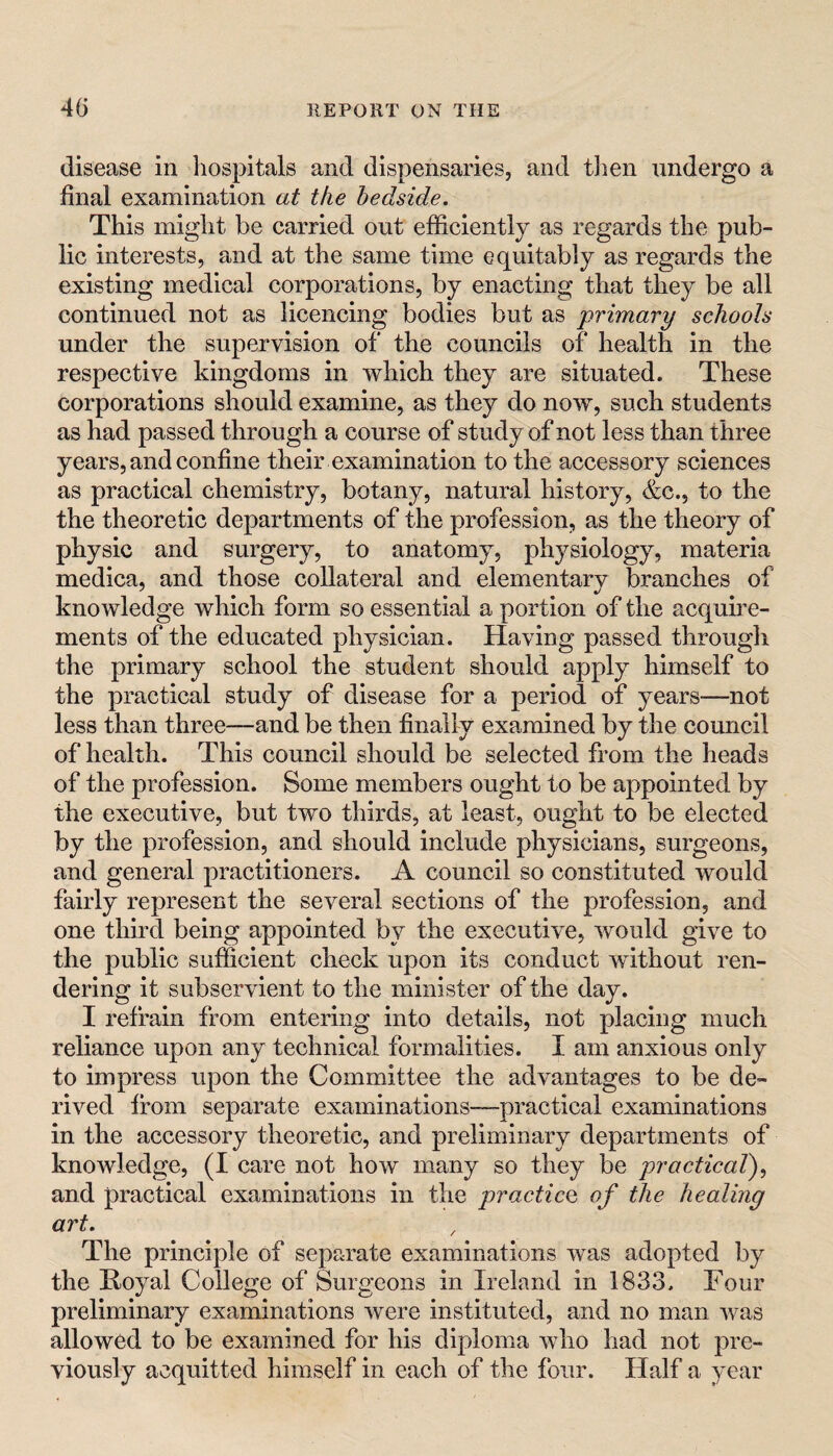 disease in hospitals and dispensaries, and then undergo a final examination at the bedside. This might be carried out efficiently as regards the pub¬ lic interests, and at the same time equitably as regards the existing medical corporations, by enacting that they be all continued not as licencing bodies but as 'primary schools under the supervision of the councils of health in the respective kingdoms in which they are situated. These corporations should examine, as they do now, such students as had passed through a course of study of not less than three years, and confine their examination to the accessory sciences as practical chemistry, botany, natural history, &C.5 to the the theoretic departments of the profession, as the theory of physic and surgery, to anatomy, physiology, materia medica, and those collateral and elementary branches of knowledge which form so essential a portion of the acquwe- ments of the educated physician. Having passed through the primary school the student should apply himself to the practical study of disease for a period of years—not less than three—and be then finally examined by the council of health. This council should be selected from the heads of the profession. Some members ought to be appointed by the executive, but two thirds, at least, ought to be elected by the profession, and should include physicians, surgeons, and general practitioners. A council so constituted would fairly represent the several sections of the profession, and one third being appointed by the executive, would give to the public sufficient check upon its conduct wdthout ren¬ dering it subservient to the minister of the day. I refrain from entering into details, not placing much reliance upon any technical formalities. I am anxious only to impress upon the Committee the advantages to be de¬ rived from separate examinations—practical examinations in the accessory theoretic, and preliminary departments of knowledge, (I care not how many so they be practical)., and practical examinations in the practice of the healing art. The principle of separate examinations was adopted by the Hoyal College of Surgeons in Ireland in 1833. Four preliminary examinations were instituted, and no man was allowed to be examined for his diploma who had not pre¬ viously acquitted himself in each of the four. Half a year